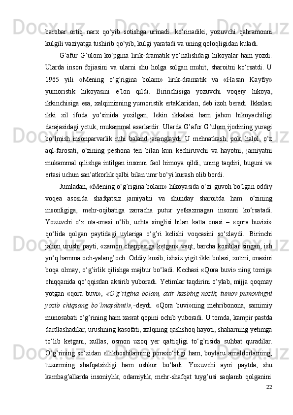 22barobar   ortiq   narx   qo‘yib   sotishga   urinadi.   ko‘rinadiki,   yozuvchi   qahramonni
kulgili   vaziyatga   tushirib   qo‘yib,   kulgi   yaratadi   va   uning   qoloqligidan   kuladi.
G’afur   G’ulom   ko‘pgina   lirik-dramatik   yo‘nalishdagi   hikoyalar   ham   yozdi.
Ularda   inson   fojiasini   va   ularni   shu   holga   solgan   muhit,   sharoitni   ko‘rsatdi.   U
1965   yili   «Mening   o‘g’rigina   bolam»   lirik-dramatik   va   «Hasan   Kayfiy»
yumoristik   hikoyasini   e’lon   qildi.   Birinchisiga   yozuvchi   voqeiy   hikoya,
ikkinchisiga esa, xalqimizning yumoristik ertaklaridan, deb izoh beradi. Ikkalasi
ikki   xil   ifoda   yo‘sinida   yozilgan,   lekin   ikkalasi   ham   jahon   hikoyachiligi
darajasidagi yetuk, mukammal asarlardir. Ularda G’afur G’ulom ijodining yuragi
bo‘lmish   insonparvarlik   ruhi   baland   jaranglaydi.   U   mehnatkash,   pok,   halol,   o‘z
aql-farosati,   o‘zining   peshona   teri   bilan   kun   kechiruvchi   va   hayotni,   jamiyatni
mukammal   qilishga   intilgan   insonni   faol   himoya   qildi,   uning   taqdiri,   buguni   va
ertasi   uchun san’atkorlik qalbi bilan   umr   bo‘yi kurash olib   bordi.
Jumladan, «Mening o‘g’rigina bolam» hikoyasida o‘zi guvoh bo‘lgan oddiy
voqea   asosida   shafqatsiz   jamiyatni   va   shunday   sharoitda   ham   o‘zining
insonligiga,   mehr-oqibatiga   zarracha   putur   yetkazmagan   insonni   ko‘rsatadi.
Yozuvchi   o‘z   ota-onasi   o‘lib,   uchta   singlisi   bilan   katta   onasi   –   «qora   buvisi»
qo‘lida   qolgan   paytidagi   uylariga   o‘g’ri   kelishi   voqeasini   so‘zlaydi.   Birinchi
jahon urushi payti, «zamon chappasiga ketgan» vaqt, barcha kosiblar singan, ish
yo‘q hamma och-yalang’och. Oddiy kosib, ishsiz yigit ikki bolasi, xotini, onasini
boqa olmay, o‘g’irlik qilishga majbur bo‘ladi. Kechasi «Qora buvi» ning tomiga
chiqqanida qo‘qqisdan aksirib yuboradi. Yetimlar taqdirini o‘ylab, mijja qoqmay
yotgan   «qora   buvi»,   «O‘g’rigina   bolam,   axir   kasbing   nozik,   tumov-pumovingni
yozib   chiqsang   bo‘lmaydimi!»,- deydi.   «Qora   buvi»ning   mehribonona,   samimiy
munosabati o‘g’rining ham xasrat qopini ochib yuboradi. U tomda, kampir pastda
dardlashadilar, urushning kasofati, xalqning qashshoq hayoti, shaharning yetimga
to‘lib   ketgani,   xullas,   osmon   uzoq   yer   qattiqligi   to‘g’risida   suhbat   quradilar.
O‘g’rining   so‘zidan   ellikboshilarning   poraxo‘rligi   ham,   boylaru   amaldorlarning,
tuzumning   shafqatsizligi   ham   oshkor   bo‘ladi.   Yozuvchi   ayni   paytda,   shu
kambag’allarda   insoniylik,   odamiylik,   mehr-shafqat   tuyg’usi   saqlanib   qolganini 