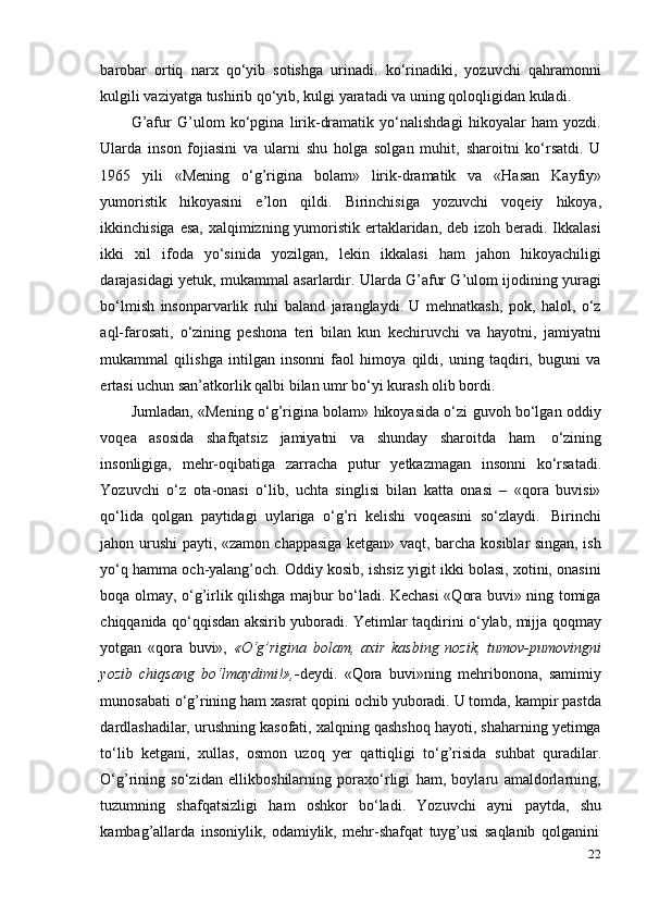 22barobar   ortiq   narx   qo‘yib   sotishga   urinadi.   ko‘rinadiki,   yozuvchi   qahramonni
kulgili   vaziyatga   tushirib   qo‘yib,   kulgi   yaratadi   va   uning   qoloqligidan   kuladi.
G’afur   G’ulom   ko‘pgina   lirik-dramatik   yo‘nalishdagi   hikoyalar   ham   yozdi.
Ularda   inson   fojiasini   va   ularni   shu   holga   solgan   muhit,   sharoitni   ko‘rsatdi.   U
1965   yili   «Mening   o‘g’rigina   bolam»   lirik-dramatik   va   «Hasan   Kayfiy»
yumoristik   hikoyasini   e’lon   qildi.   Birinchisiga   yozuvchi   voqeiy   hikoya,
ikkinchisiga esa, xalqimizning yumoristik ertaklaridan, deb izoh beradi. Ikkalasi
ikki   xil   ifoda   yo‘sinida   yozilgan,   lekin   ikkalasi   ham   jahon   hikoyachiligi
darajasidagi yetuk, mukammal asarlardir. Ularda G’afur G’ulom ijodining yuragi
bo‘lmish   insonparvarlik   ruhi   baland   jaranglaydi.   U   mehnatkash,   pok,   halol,   o‘z
aql-farosati,   o‘zining   peshona   teri   bilan   kun   kechiruvchi   va   hayotni,   jamiyatni
mukammal   qilishga   intilgan   insonni   faol   himoya   qildi,   uning   taqdiri,   buguni   va
ertasi   uchun san’atkorlik qalbi bilan   umr   bo‘yi kurash olib   bordi.
Jumladan, «Mening o‘g’rigina bolam» hikoyasida o‘zi guvoh bo‘lgan oddiy
voqea   asosida   shafqatsiz   jamiyatni   va   shunday   sharoitda   ham   o‘zining
insonligiga,   mehr-oqibatiga   zarracha   putur   yetkazmagan   insonni   ko‘rsatadi.
Yozuvchi   o‘z   ota-onasi   o‘lib,   uchta   singlisi   bilan   katta   onasi   –   «qora   buvisi»
qo‘lida   qolgan   paytidagi   uylariga   o‘g’ri   kelishi   voqeasini   so‘zlaydi.   Birinchi
jahon urushi payti, «zamon chappasiga ketgan» vaqt, barcha kosiblar singan, ish
yo‘q hamma och-yalang’och. Oddiy kosib, ishsiz yigit ikki bolasi, xotini, onasini
boqa olmay, o‘g’irlik qilishga majbur bo‘ladi. Kechasi «Qora buvi» ning tomiga
chiqqanida qo‘qqisdan aksirib yuboradi. Yetimlar taqdirini o‘ylab, mijja qoqmay
yotgan   «qora   buvi»,   «O‘g’rigina   bolam,   axir   kasbing   nozik,   tumov-pumovingni
yozib   chiqsang   bo‘lmaydimi!»,- deydi.   «Qora   buvi»ning   mehribonona,   samimiy
munosabati o‘g’rining ham xasrat qopini ochib yuboradi. U tomda, kampir pastda
dardlashadilar, urushning kasofati, xalqning qashshoq hayoti, shaharning yetimga
to‘lib   ketgani,   xullas,   osmon   uzoq   yer   qattiqligi   to‘g’risida   suhbat   quradilar.
O‘g’rining   so‘zidan   ellikboshilarning   poraxo‘rligi   ham,   boylaru   amaldorlarning,
tuzumning   shafqatsizligi   ham   oshkor   bo‘ladi.   Yozuvchi   ayni   paytda,   shu
kambag’allarda   insoniylik,   odamiylik,   mehr-shafqat   tuyg’usi   saqlanib   qolganini