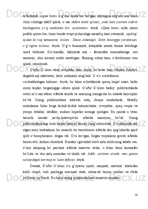 23ta’kidlaydi:   «qora  buvi» o‘g’rini   uyida  bor  bo‘lgan ikkitagina  zog’ora  non bilan
choy  ichishga   taklif  qiladi,  u  esa   «Meni  tanib  qolasiz,  juda  ham  yuzimni   sidirib
tashlaganim   yo‘q   andisham   bor,   uyalaman»,   deydi.   «Qora   buvi»   uyda   yarim
pudlik qozon bor, hozir bunda ovqat pishirishga masalliq ham yetmaydi,  «qutlug’
uydan   ko‘ruq   ketasanmi,   bolam...   Shuni   obketaqol.   Sotib   kuningga   yaratarsan,
o‘g’rigina   bolam»,   deydi.   O‘g’ri   kunmaydi,   kelajakda   yaxshi   kunlar   kelishiga
umid   bildiradi.   Ko‘rinadiki,   hikoyada   ona   –   farzandlik   munosabatiga   xos
samimiy,   chin   insoniy   muhit   yaratilgan.   Shuning   uchun   ham,   u   kitobxonni   rom
qiladi,   ishontiradi.
G’afur   G’ulom   talay   ocherklar   ham   yozdi,   bo‘larda   ham   «Hasan   Kayfiy»
dagidek   aql-zakovatni,   halol   mehnatni   ulug’ladi.   U   o‘z   ocherklarini
«ocherklashgan   hikoya»,   deydi,   bu   bilan   ocherklarida   quruq   hujjat   emas,   balki
inson   taqdiri   turganligiga   ishora   qiladi.   G’afur   G’ulom   badiiy   publitsistikada
ustoz so‘z san’atkori sifatida tanildi va umrining oxirigacha bu sohada bayroqdor
bo‘ldi.   Uning   publitsistikasi   extirosli   nutq,   chuqur   mushohada,   falsafiy
muhokama   bilan   birga   kichik-kichik   hikoyachalar,   rivoyatlar,   qiziq   voqea   va
yorqin   detallar,   latifalar,   muhim   hujjatlar   asosiga   qurilgan.   Bu   janrda   u   teran
tarixchi   hamda   jarchi-tashviqotchi   sifatida   namoyon   bo‘ldi.   Uning
publitsistikasidagi bosh badiiy tamoyil tarixiy chog’ishtirishdir. U «zehnimda aks
etgan asriy hodisalarni bir muarrih bir tarixshunos sifatida shu qog’ozlarda qayd
qilib   o‘tmoqchiman»,   degan   edi.   O‘zi   ko‘rgan,   bilgan   voqealarni   guvoh   sifatida
bayon etib, kishini ishontirdi. Bunday «guvohlik berib ayta olish»ning sababi esa,
o‘zini   xalqning   bir   parchasi   sifatida   tasavvur   etishi,   u   bilan   doim   hamnafas
bo‘lishi   va   shu   xalq   nomidan   so‘zlashi   edi.   Adib:   «zehnim   sizniki,   men   qalam
ushlaydigan barmoq   bo‘lsam   kifoya»,   deydi.
Demak,   G’afur   G’ulom   o‘z   g’oyaviy   niyati,   maqsadi,   material   talabidan
kelib   chiqib,   turli   janrlarga   murojaat   etadi,   xilma-xil   bayon   usullari   va   ifoda
yo‘llarini   qo‘llaydi.   Bu holni   uning qissalarida   ham   kuzatish   mumkin. 