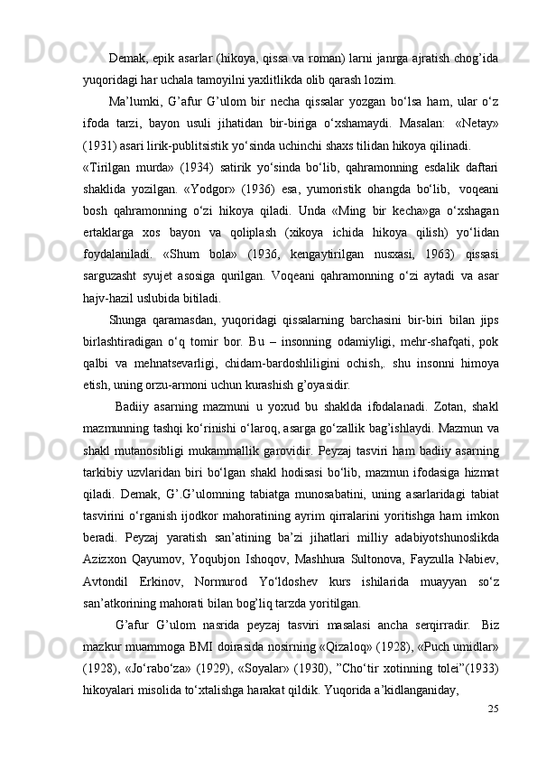 25Demak, epik asarlar  (hikoya, qissa  va roman)  larni  janrga ajratish chog’ida
yuqoridagi   har   uchala   tamoyilni   yaxlitlikda   olib   qarash   lozim.
Ma’lumki,   G’afur   G’ulom   bir   necha   qissalar   yozgan   bo‘lsa   ham,   ular   o‘z
ifoda   tarzi,   bayon   usuli   jihatidan   bir-biriga   o‘xshamaydi.   Masalan:   «Netay»
(1931)   asari   lirik-publitsistik   yo‘sinda   uchinchi   shaxs   tilidan   hikoya   qilinadi.
«Tirilgan   murda»   (1934)   satirik   yo‘sinda   bo‘lib,   qahramonning   esdalik   daftari
shaklida   yozilgan.   «Yodgor»   (1936)   esa,   yumoristik   ohangda   bo‘lib,   voqeani
bosh   qahramonning   o‘zi   hikoya   qiladi.   Unda   «Ming   bir   kecha»ga   o‘xshagan
ertaklarga   xos   bayon   va   qoliplash   (xikoya   ichida   hikoya   qilish)   yo‘lidan
foydalaniladi.   «Shum   bola»   (1936,   kengaytirilgan   nusxasi,   1963)   qissasi
sarguzasht   syujet   asosiga   qurilgan.   Voqeani   qahramonning   o‘zi   aytadi   va   asar
hajv-hazil uslubida bitiladi.
Shunga   qaramasdan,   yuqoridagi   qissalarning   barchasini   bir-biri   bilan   jips
birlashtiradigan   o‘q   tomir   bor.   Bu   –   insonning   odamiyligi,   mehr-shafqati,   pok
qalbi   va   mehnatsevarligi,   chidam-bardoshliligini   ochish,.   shu   insonni   himoya
etish,   uning   orzu-armoni uchun   kurashish   g’oyasidir.
Badiiy   asarning   mazmuni   u   yoxud   bu   shaklda   ifodalanadi.   Zotan,   shakl
mazmunning tashqi ko‘rinishi o‘laroq, asarga go‘zallik bag’ishlaydi. Mazmun va
shakl   mutanosibligi   mukammallik   garovidir.   Peyzaj   tasviri   ham   badiiy   asarning
tarkibiy   uzvlaridan   biri   bo‘lgan   shakl   hodisasi   bo‘lib,   mazmun   ifodasiga   hizmat
qiladi.   Demak,   G’.G’ulomning   tabiatga   munosabatini,   uning   asarlaridagi   tabiat
tasvirini   o‘rganish   ijodkor   mahoratining   ayrim   qirralarini   yoritishga   ham   imkon
beradi.   Peyzaj   yaratish   san’atining   ba’zi   jihatlari   milliy   adabiyotshunoslikda
Azizxon   Qayumov,   Yoqubjon   Ishoqov,   Mashhura   Sultonova,   Fayzulla   Nabiev,
Avtondil   Erkinov,   Normurod   Yo‘ldoshev   kurs   ishilarida   muayyan   so‘z
san’atkorining mahorati   bilan   bog’liq tarzda yoritilgan.
G’afur   G’ulom   nasrida   peyzaj   tasviri   masalasi   ancha   serqirradir.   Biz
mazkur muammoga BMI doirasida nosirning «Qizaloq» (1928), «Puch umidlar»
(1928),   «Jo‘rabo‘za»   (1929),   «Soyalar»   (1930),   ”Cho‘tir   xotinning   tolei”(1933)
hikoyalari   misolida   to‘xtalishga   harakat   qildik.   Yuqorida   a’kidlanganiday, 