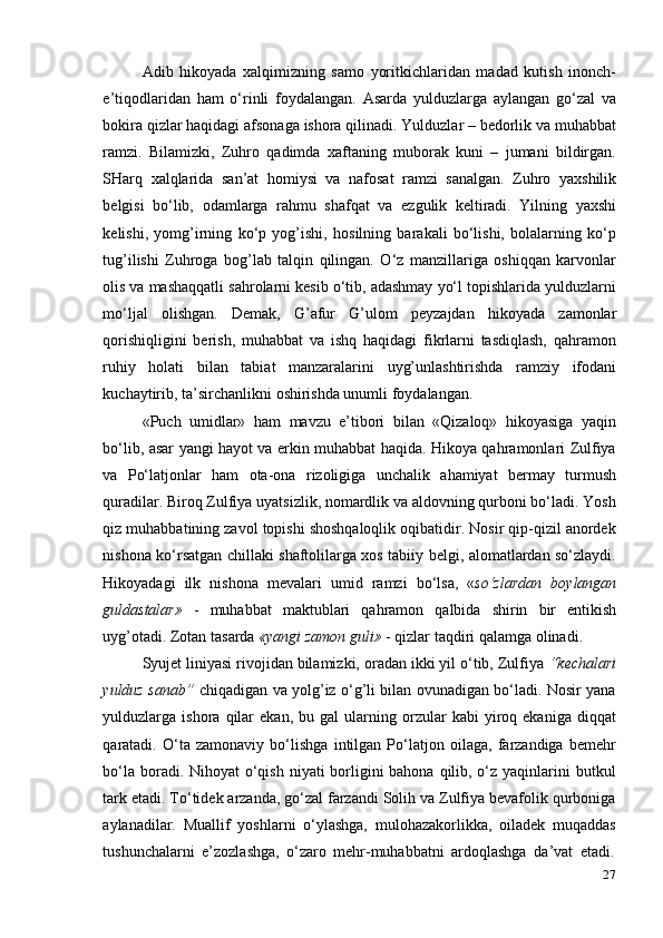 27Adib   hikoyada   xalqimizning   samo   yoritkichlaridan   madad   kutish   inonch-
e’tiqodlaridan   ham   o‘rinli   foydalangan.   Asarda   yulduzlarga   aylangan   go‘zal   va
bokira qizlar haqidagi afsonaga ishora qilinadi. Yulduzlar – bedorlik va muhabbat
ramzi.   Bilamizki,   Zuhro   qadimda   xaftaning   muborak   kuni   –   jumani   bildirgan.
SHarq   xalqlarida   san’at   homiysi   va   nafosat   ramzi   sanalgan.   Zuhro   yaxshilik
belgisi   bo‘lib,   odamlarga   rahmu   shafqat   va   ezgulik   keltiradi.   Yilning   yaxshi
kelishi,   yomg’irning   ko‘p   yog’ishi,   hosilning   barakali   bo‘lishi,   bolalarning   ko‘p
tug’ilishi   Zuhroga   bog’lab   talqin   qilingan.   O‘z   manzillariga   oshiqqan   karvonlar
olis va mashaqqatli sahrolarni kesib o‘tib, adashmay yo‘l topishlarida yulduzlarni
mo‘ljal   olishgan.   Demak,   G’afur   G’ulom   peyzajdan   hikoyada   zamonlar
qorishiqligini   berish,   muhabbat   va   ishq   haqidagi   fikrlarni   tasdiqlash,   qahramon
ruhiy   holati   bilan   tabiat   manzaralarini   uyg’unlashtirishda   ramziy   ifodani
kuchaytirib,   ta’sirchanlikni   oshirishda unumli   foydalangan.
«Puch   umidlar»   ham   mavzu   e’tibori   bilan   «Qizaloq»   hikoyasiga   yaqin
bo‘lib, asar yangi hayot va erkin muhabbat haqida. Hikoya qahramonlari Zulfiya
va   Po‘latjonlar   ham   ota-ona   rizoligiga   unchalik   ahamiyat   bermay   turmush
quradilar. Biroq Zulfiya uyatsizlik, nomardlik va aldovning qurboni bo‘ladi. Yosh
qiz muhabbatining zavol topishi shoshqaloqlik oqibatidir. Nosir qip-qizil anordek
nishona ko‘rsatgan chillaki shaftolilarga xos tabiiy belgi, alomatlardan so‘zlaydi.
Hikoyadagi   ilk   nishona   mevalari   umid   ramzi   bo‘lsa,   « so‘zlardan   boylangan
guldastalar»   -   muhabbat   maktublari   qahramon   qalbida   shirin   bir   entikish
uyg’otadi.   Zotan   tasarda   «yangi   zamon   guli»   -   qizlar   taqdiri qalamga   olinadi.
Syujet liniyasi rivojidan bilamizki, oradan ikki yil o‘tib, Zulfiya  “kechalari
yulduz sanab”   chiqadigan va yolg’iz o‘g’li bilan ovunadigan bo‘ladi. Nosir yana
yulduzlarga  ishora   qilar   ekan,   bu  gal   ularning   orzular   kabi   yiroq  ekaniga   diqqat
qaratadi.   O‘ta   zamonaviy   bo‘lishga   intilgan   Po‘latjon   oilaga,   farzandiga   bemehr
bo‘la boradi. Nihoyat  o‘qish niyati  borligini bahona qilib, o‘z yaqinlarini  butkul
tark etadi. To‘tidek arzanda, go‘zal farzandi Solih va Zulfiya bevafolik qurboniga
aylanadilar.   Muallif   yoshlarni   o‘ylashga,   mulohazakorlikka,   oiladek   muqaddas
tushunchalarni   e’zozlashga,   o‘zaro   mehr-muhabbatni   ardoqlashga   da’vat   etadi. 