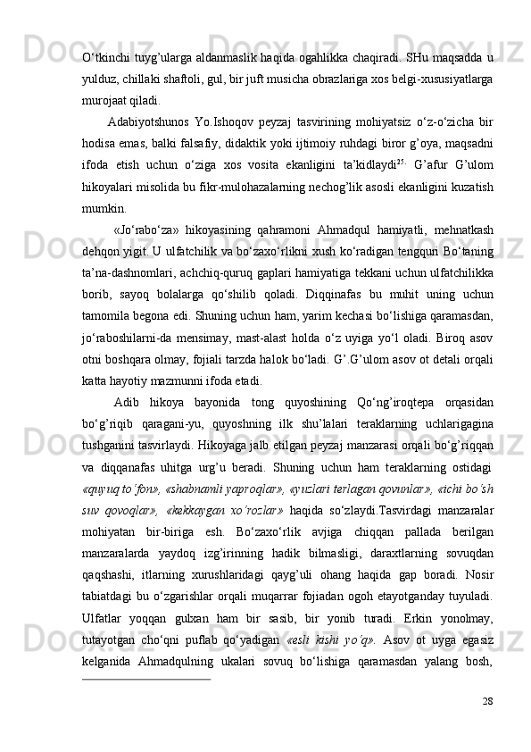 28O‘tkinchi  tuyg’ularga aldanmaslik haqida ogahlikka chaqiradi. SHu maqsadda  u
yulduz, chillaki shaftoli, gul, bir juft musicha obrazlariga xos belgi-xususiyatlarga
murojaat qiladi.
Adabiyotshunos   Yo.Ishoqov   peyzaj   tasvirining   mohiyatsiz   o‘z-o‘zicha   bir
hodisa emas, balki falsafiy, didaktik yoki ijtimoiy ruhdagi biror g’oya, maqsadni
ifoda   etish   uchun   o‘ziga   xos   vosita   ekanligini   ta’kidlaydi 25.
  G’afur   G’ulom
hikoyalari misolida bu fikr-mulohazalarning nechog’lik asosli ekanligini kuzatish
mumkin.
«Jo‘rabo‘za»   hikoyasining   qahramoni   Ahmadqul   hamiyatli,   mehnatkash
dehqon yigit. U ulfatchilik va bo‘zaxo‘rlikni xush ko‘radigan tengquri Bo‘taning
ta’na-dashnomlari, achchiq-quruq gaplari hamiyatiga tekkani uchun ulfatchilikka
borib,   sayoq   bolalarga   qo‘shilib   qoladi.   Diqqinafas   bu   muhit   uning   uchun
tamomila begona edi. Shuning uchun ham, yarim kechasi bo‘lishiga qaramasdan,
jo‘raboshilarni-da   mensimay,   mast-alast   holda   o‘z   uyiga   yo‘l   oladi.   Biroq   asov
otni boshqara olmay, fojiali tarzda halok bo‘ladi. G’.G’ulom asov ot detali orqali
katta   hayotiy   mazmunni   ifoda etadi.
Adib   hikoya   bayonida   tong   quyoshining   Qo‘ng’iroqtepa   orqasidan
bo‘g’riqib   qaragani-yu,   quyoshning   ilk   shu’lalari   teraklarning   uchlarigagina
tushganini tasvirlaydi. Hikoyaga jalb etilgan peyzaj manzarasi orqali bo‘g’riqqan
va   diqqanafas   uhitga   urg’u   beradi.   Shuning   uchun   ham   teraklarning   ostidagi
«quyuq to‘fon», «shabnamli yaproqlar», «yuzlari terlagan qovunlar», «ichi bo‘sh
suv   qovoqlar»,   «kekkaygan   xo‘rozlar»   haqida   so‘zlaydi.Tasvirdagi   manzaralar
mohiyatan   bir-biriga   esh.   Bo‘zaxo‘rlik   avjiga   chiqqan   pallada   berilgan
manzaralarda   yaydoq   izg’irinning   hadik   bilmasligi,   daraxtlarning   sovuqdan
qaqshashi,   itlarning   xurushlaridagi   qayg’uli   ohang   haqida   gap   boradi.   Nosir
tabiatdagi   bu   o‘zgarishlar   orqali   muqarrar   fojiadan   ogoh   etayotganday   tuyuladi.
Ulfatlar   yoqqan   gulxan   ham   bir   sasib,   bir   yonib   turadi.   Erkin   yonolmay,
tutayotgan   cho‘qni   puflab   qo‘yadigan   «esli   kishi   yo‘q».   Asov   ot   uyga   egasiz
kelganida   Ahmadqulning   ukalari   sovuq   bo‘lishiga   qaramasdan   yalang   bosh, 