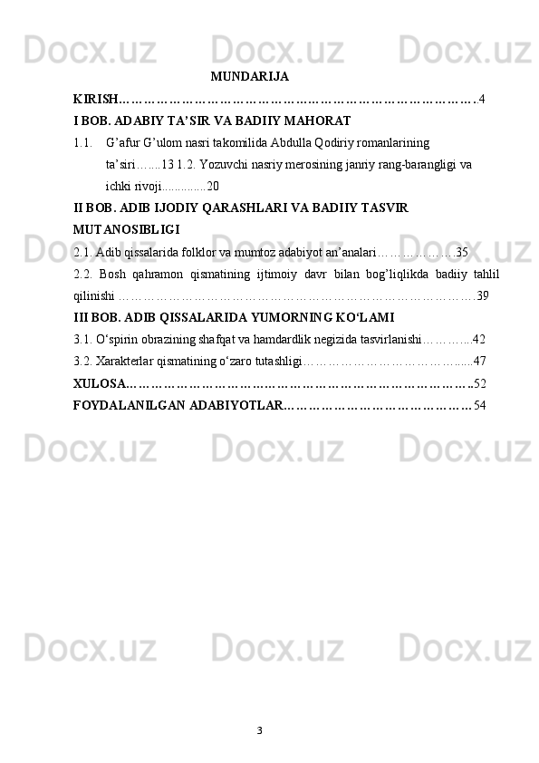 2
3                                        
                                            MUNDARIJA
KIRISH…………………………………………………………………………. .4
I BOB.  ADABIY TA’SIR VA BADIIY MAHORAT
1.1. G’afur G’ulom nasri takomilida Abdulla Qodiriy romanlarining 
ta’siri…....13 1.2. Yozuvchi nasriy merosining janriy rang-barangligi va 
ichki rivoji..............20
II BOB.  ADIB IJODIY QARASHLARI VA BADIIY TASVIR 
MUTANOSIBLIGI
2.1.  Adib qissalarida folklor va mumtoz adabiyot an’analari……………….35
2.2.   Bosh   qahramon   qismatining   ijtimoiy   davr   bilan   bog’liqlikda   badiiy   tahlil
qilinishi ………………………………………………………………………….39
III BOB. ADIB QISSALARIDA YUMORNING KO‘LAMI
3.1. O‘spirin obrazining shafqat va hamdardlik negizida tasvirlanishi………....42 
3.2. Xarakterlar qismatining o‘zaro tutashligi………………………………......47
XULOSA……………………………………………………………………….. 52
FOYDALANILGAN ADABIYOTLAR……………………………………… 54 