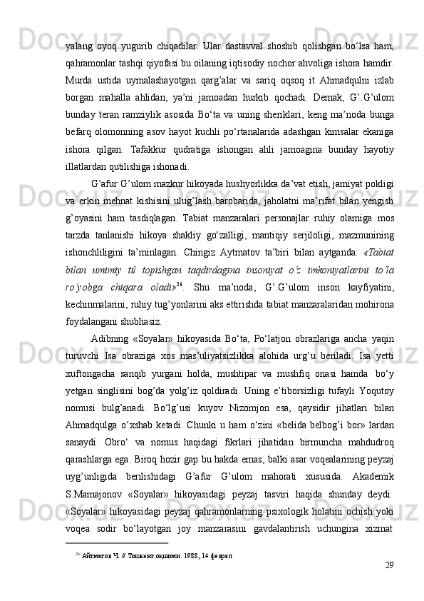yalang   oyoq   yugurib   chiqadilar.   Ular   dastavval   shoshib   qolishgan   bo‘lsa   ham,
qahramonlar tashqi qiyofasi bu oilaning iqtisodiy nochor ahvoliga ishora hamdir.
Murda   ustida   uymalashayotgan   qarg’alar   va   sariq   oqsoq   it   Ahmadqulni   izlab
borgan   mahalla   ahlidan,   ya’ni   jamoadan   hurkib   qochadi.   Demak,   G’.G’ulom
bunday   teran   ramziylik   asosida   Bo‘ta   va   uning   sheriklari,   keng   ma’noda   bunga
befarq   olomonning   asov   hayot   kuchli   po‘rtanalarida   adashgan   kimsalar   ekaniga
ishora   qilgan.   Tafakkur   qudratiga   ishongan   ahli   jamoagina   bunday   hayotiy
illatlardan   qutilishiga   ishonadi.
G’afur G’ulom mazkur hikoyada hushyorlikka da’vat etish, jamiyat pokligi
va   erkin   mehnat   kishisini   ulug’lash   barobarida,   jaholatni   ma’rifat   bilan   yengish
g’oyasini   ham   tasdiqlagan.   Tabiat   manzaralari   personajlar   ruhiy   olamiga   mos
tarzda   tanlanishi   hikoya   shakliy   go‘zalligi,   mantiqiy   serjiloligi,   mazmunining
ishonchliligini   ta’minlagan.   Chingiz   Aytmatov   ta’biri   bilan   aytganda:   «Tabiat
bilan   umimiy   til   topishgan   taqdirdagina   insoniyat   o‘z   imkoniyatlarini   to‘la
ro‘yobga   chiqara   oladi» 26
.   Shu   ma’noda,   G’.G’ulom   inson   kayfiyatini,
kechinmalarini, ruhiy tug’yonlarini aks ettirishda tabiat manzaralaridan mohirona
foydalangani   shubhasiz.
Adibning   «Soyalar»   hikoyasida   Bo‘ta,   Po‘latjon   obrazlariga   ancha   yaqin
turuvchi   Isa   obraziga   xos   mas’uliyatsizlikka   alohida   urg’u   beriladi.   Isa   yetti
xuftongacha   sanqib   yurgani   holda,   mushtipar   va   mushfiq   onasi   hamda   bo‘y
yetgan   singlisini   bog’da   yolg’iz   qoldiradi.   Uning   e’tiborsizligi   tufayli   Yoqutoy
nomusi   bulg’anadi.   Bo‘lg’usi   kuyov   Nizomjon   esa,   qaysidir   jihatlari   bilan
Ahmadqulga   o‘xshab   ketadi.   Chunki   u   ham   o‘zini   «belida   belbog’i   bor»   lardan
sanaydi.   Obro‘   va   nomus   haqidagi   fikrlari   jihatidan   birmuncha   mahdudroq
qarashlarga ega. Biroq hozir gap bu hakda emas, balki asar voqealarining peyzaj
uyg’unligida   berilishidagi   G’afur   G’ulom   mahorati   xususida.   Akademik
S.Mamajonov   «Soyalar»   hikoyasidagi   peyzaj   tasviri   haqida   shunday   deydi:
«Soyalar»   hikoyasidagi   peyzaj   qahramonlarning   psixologik   holatini   ochish   yoki
voqea   sodir   bo‘layotgan   joy   manzarasini   gavdalantirish   uchungina   xizmat
26
  Айтматов   Ч.   //   Тошкент   оқшоми.   1988,   14   феврал
29