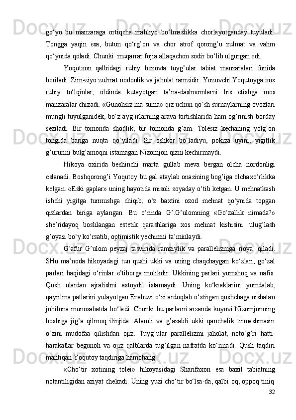 32go‘yo   bu   manzaraga   ortiqcha   mahliyo   bo‘lmaslikka   chorlayotganday   tuyuladi.
Tongga   yaqin   esa,   butun   qo‘rg’on   va   chor   atrof   qorong’u   zulmat   va   vahm
qo‘ynida   qoladi.   Chunki   muqarrar   fojia   allaqachon   sodir   bo‘lib   ulgurgan   edi.
Yoqutxon   qalbidagi   ruhiy   bezovta   tuyg’ular   tabiat   manzaralari   fonida
beriladi. Zim-ziyo zulmat nodonlik va jaholat ramzidir. Yozuvchi Yoqutoyga xos
ruhiy   to‘lqinlar,   oldinda   kutayotgan   ta’na-dashnomlarni   his   etishga   mos
manzaralar chizadi. «Gunohsiz ma’suma» qiz uchun qo‘sh surnaylarning ovozlari
mungli tuyulganidek, bo‘z ayg’irlarning arava tortishlarida ham og’rinish borday
seziladi.   Bir   tomonda   shodlik,   bir   tomonda   g’am.   Tolesiz   kechaning   yolg’on
tongida   bariga   nuqta   qo‘yiladi.   Sir   oshkor   bo‘ladiyu,   pokiza   uyini,   yigitlik
g’ururini   bulg’amoqni   istamagan Nizomjon   qizni   kechirmaydi.
Hikoya   oxirida   beshinchi   marta   gullab   meva   bergan   olcha   nordonligi
eslanadi. Boshqorong’i Yoqutoy bu gal ataylab onasining bog’iga olchaxo‘rlikka
kelgan. «Eski gaplar» uning hayotida misoli soyaday o‘tib ketgan. U mehnatkash
ishchi   yigitga   turmushga   chiqib,   o‘z   baxtini   ozod   mehnat   qo‘ynida   topgan
qizlardan   biriga   aylangan.   Bu   o‘rinda   G’.G’ulomning   «Go‘zallik   nimada?»
she’ridayoq   boshlangan   estetik   qarashlariga   xos   mehnat   kishisini   ulug’lash
g’oyasi bo‘y   ko‘rsatib,   optimistik   yechimni   ta’minlaydi.
G’afur   G’ulom   peyzaj   tasvirida   ramziylik   va   parallelizmga   rioya   qiladi.
SHu   ma’noda   hikoyadagi   tun   qushi   ukki   va   uning   chaqchaygan   ko‘zlari,   go‘zal
parlari   haqidagi   o‘rinlar   e’tiborga   molikdir.   Ukkining   parlari   yumshoq   va   nafis.
Qush   ulardan   ajralishni   astoydil   istamaydi.   Uning   ko‘kraklarini   yumdalab,
qayrilma patlarini yulayotgan Enabuvi o‘zi ardoqlab o‘stirgan qushchaga nisbatan
johilona munosabatda bo‘ladi. Chunki   bu parlarni arzanda kuyovi Nizomjonning
boshiga   jig’a   qilmoq   ilinjida.   Alamli   va   g’azabli   ukki   qanchalik   tirmashmasin
o‘zini   mudofaa   qilishdan   ojiz.   Tuyg’ular   parallelizmi   jaholat,   noto‘g’ri   hatti-
harakatlar   begunoh   va   ojiz   qalblarda   tug’ilgan   nafratda   ko‘rinadi.   Qush   taqdiri
mantiqan Yoqutoy   taqdiriga hamohang.
«Cho‘tir   xotining   tolei»   hikoyasidagi   Sharifaxon   esa   baxil   tabiatning
notantiligidan   aziyat   chekadi.   Uning   yuzi   cho‘tir   bo‘lsa-da,   qalbi   oq,   oppoq   tiniq 