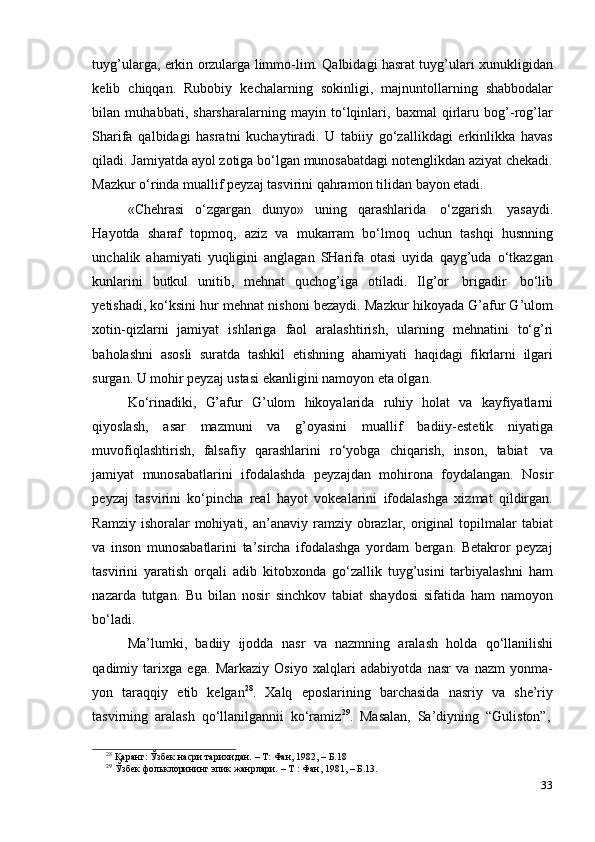 33tuyg’ularga, erkin orzularga limmo-lim. Qalbidagi hasrat tuyg’ulari xunukligidan
kelib   chiqqan.   Rubobiy   kechalarning   sokinligi,   majnuntollarning   shabbodalar
bilan   muhabbati,   sharsharalarning   mayin   to‘lqinlari,   baxmal   qirlaru   bog’-rog’lar
Sharifa   qalbidagi   hasratni   kuchaytiradi.   U   tabiiy   go‘zallikdagi   erkinlikka   havas
qiladi. Jamiyatda ayol zotiga bo‘lgan munosabatdagi notenglikdan aziyat chekadi.
Mazkur   o‘rinda muallif   peyzaj   tasvirini   qahramon   tilidan   bayon   etadi.
«Chehrasi   o‘zgargan   dunyo»   uning   qarashlarida   o‘zgarish   yasaydi.
Hayotda   sharaf   topmoq,   aziz   va   mukarram   bo‘lmoq   uchun   tashqi   husnning
unchalik   ahamiyati   yuqligini   anglagan   SHarifa   otasi   uyida   qayg’uda   o‘tkazgan
kunlarini   butkul   unitib,   mehnat   quchog’iga   otiladi.   Ilg’or   brigadir   bo‘lib
yetishadi, ko‘ksini hur mehnat nishoni bezaydi. Mazkur hikoyada G’afur G’ulom
xotin-qizlarni   jamiyat   ishlariga   faol   aralashtirish,   ularning   mehnatini   to‘g’ri
baholashni   asosli   suratda   tashkil   etishning   ahamiyati   haqidagi   fikrlarni   ilgari
surgan.   U mohir   peyzaj   ustasi ekanligini   namoyon eta olgan.
Ko‘rinadiki,   G’afur   G’ulom   hikoyalarida   ruhiy   holat   va   kayfiyatlarni
qiyoslash,   asar   mazmuni   va   g’oyasini   muallif   badiiy-estetik   niyatiga
muvofiqlashtirish,   falsafiy   qarashlarini   ro‘yobga   chiqarish,   inson,   tabiat   va
jamiyat   munosabatlarini   ifodalashda   peyzajdan   mohirona   foydalangan.   Nosir
peyzaj   tasvirini   ko‘pincha   real   hayot   vokealarini   ifodalashga   xizmat   qildirgan.
Ramziy  ishoralar  mohiyati,  an’anaviy  ramziy obrazlar, original  topilmalar  tabiat
va   inson   munosabatlarini   ta’sircha   ifodalashga   yordam   bergan.   Betakror   peyzaj
tasvirini   yaratish   orqali   adib   kitobxonda   go‘zallik   tuyg’usini   tarbiyalashni   ham
nazarda   tutgan.   Bu   bilan   nosir   sinchkov   tabiat   shaydosi   sifatida   ham   namoyon
bo‘ladi.
Ma’lumki,   badiiy   ijodda   nasr   va   nazmning   aralash   holda   qo‘llanilishi
qadimiy   tarixga   ega.   Markaziy   Osiyo   xalqlari   adabiyotda   nasr   va   nazm   yonma-
yon   taraqqiy   etib   kelgan 28
.   Xalq   eposlarining   barchasida   nasriy   va   she’riy
tasvirning   aralash   qo‘llanilgannii   ko‘ramiz 29
.   Masalan,   Sa’diyning  “Guliston”,
28
  Қаранг:   Ўзбек   насри   тарихидан.   –   Т:   Фан,   1982,   –   Б.18
29
  Ўзбек   фольклорининг   эпик   жанрлари.   –   Т   :   Фан,   1981, –   Б.13.