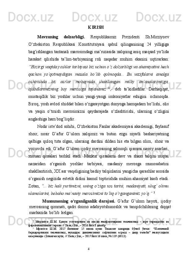 3
4                                                                                         K IRISH
Mavzuning   dolzarbligi.   Respublikamiz   Prezidenti   Sh.Mirziyoev
O‘zbekiston   Respublikasi   Konstitutsiyasi   qabul   qilinganining   24   yilligiga
bag’ishlangan tantanali marosimdagi ma’ruzasida xalqning aniq maqsad yo‘lida
harakat   qilishida   ta’lim-tarbiyaning   roli   naqadar   muhim   ekanini   uqtirarkan:
“Hozirgi vaqtda yoshlar tarbiyasi biz uchun o‘z dolzarbligi va ahamiyatini hech
qachon   yo‘qotmaydigan   masala   bo‘lib   qolmoqda...   Bu   vazifalarni   amalga
oshirishda   biz   asrlar   mobaynida   shakllangan   milliy   an’analarimizga,
ajdodlarimizning   boy   merosiga   tayanamiz” 1
,-   deb   ta’kidladilar.   Darhaqiqat,
mustaqillik   biz   yoshlar   uchun   yangi-yangi   imkoniyatlar   eshigini   ochmoqda.
Biroq, yosh avlod shiddat bilan o‘zgarayotgan dunyoga hamqadam bo‘lishi, olis
va   yaqin   o‘tmish   merosimizni   qaydarajada   o‘zlashtirishi,   ularning   o‘zligini
anglashiga   ham   bog’liqdir.
Nodir iste’dod sohibi, O‘zbekiston Fanlar akademiyasi akademigi, faylasuf
shoir,   nosir   G’afur   G’ulom   xalqimiz   va   butun   ezgu   niyatli   bashariyatning
qalbiga   quloq   tuta   olgan,   ularning   dardini   dildan   his   eta   bilgan   olim,   shoir   va
yozuvchi   edi. G’afur G’ulom ijodiy merosining salmoqli qismini nasriy asarlari,
xusuan   qissalari   tashkil   etadi.   Mazkur   qissalarni   davr   va   shaxs   talqini   nuqtai
nazaridan   o‘rganish   yoshlar   tarbiyasi,   madaniy   merosga   munosabatini
shakllantirish, XX asr   vaqeligining   badiiy   talqinlarini   yangicha   qarashlar   asosida
o‘rganish   negizida   estetik didini kamol toptirishda muhim ahamiyat kasb etadi.
Zotan,   “... biz hali   yurtimizni, uning o‘ziga xos tarixi, madaniyati, ulug’  olimu
ulamolarini, bebaho   ma’naviy   merosimizni to‘liq o‘rganganimiz   yo‘q.”   2
            Muammoning   o‘rganilganlik   darajasi.   G’afur   G’ulom   hayoti,   ijodiy
merosining   qimmati,   qadri   doimo   adabiyotshunoslik   va   tanqidchilikning   diqqat
markazida   bo‘lib   kelgan.  
1
  Мирзиёев   Ш.М.   Қонун   устуворлиги   ва   инсон   манфаатларини   таъминлаш   –   юрт   тараққиёти   ва
фаровонлигининг гарови //   Халқ   сўзи,   –   2016   йил   8   декабр
2
  Мрзиёев   Ш.М.   2017   йилнинг   15   июнь   куни   Тошкент   шаҳрида   бўлиб   ўтган:   “Ижтимоий
барқарорликни   таъминлаш,   муқаддас   динимизнинг   софлигини   асраш   –   давр   талаби”   мавзусидаги
анжуманда   сўзланган нутқ. //   Халқ   сўзи, –   2017   йил   16   июн, №   119   (6813). 