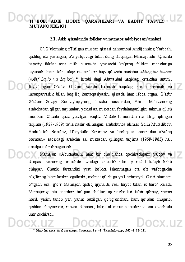 35II   BOB.   ADIB   IJODIY   QARASHLARI   VA   BADIIY   TASVIR
MUTANOSIBLIGI
2.1. Adib   qissalarida   folklor   va   mumtoz   adabiyot   an’analari
G’.G’ulomning «Tirilgan murda» qissasi qahramoni Andijonning Yorboshi
qishlog’ida yashagan,   o‘z  yalqovligi  bilan  dong chiqargan  Mamajondir.  Qissada
hayotiy   faktlar   asos   qilib   olinsa-da,   yozuvchi   ko‘proq   folklor   motivlariga
tayanadi. Inson tabiatidagi nuqsonlarni hajv qiluvchi mashhur   «Ming bir kecha»
(« Alif   Laylo   va   Laylo »)   32
  kitobi   dagi   Abutanbal   haqidagi   ertakdan   unumli
foydalangan   G’afur   G’ulom   yaxshi   turmush   haqidagi   inson   mehnati   va
insonparvarlik   bilan   bog’liq   kontseptsiyasini   qissada   ham   ifoda   etgan.   G’afur
G’ulom   Sidqiy   Xondayliqiyning   forscha   nusxasidan,   Ahror   Mahzumning
arabchadan qilgan tarjimalari yoxud asl nusxadan foydalanganligini tahmin qilish
mumkin.   Chunki   qissa   yozilgan   vaqtda   M.Sale   tomonidan   rus   tiliga   qilingan
tarjima (1929-1939) to‘la nashr etilmagan, arabshunos  olimlar Solih Mutallibov,
Abdufattoh   Rasulov,   Ubaydulla   Karimov   va   boshqalar   tomonidan   «Buloq
bosmasi»   asosidagi   arabcha   asl   nusxadan   qilingan   tarjima   (1959-1963)   hali
amalga   oshirilmagan edi.
Mamajon   «Abutanbalni   ham   bir   cho‘qishda   qochiradigan»   yalqov   va
dangasa   kishining   timsolidir.   Undagi   tanballik   ijtimoiy   muhit   tufayli   kelib
chiqqan.   Chunki   farzandini   yeru   ko‘kka   ishonmagan   ota   o‘z   vafotigacha
o‘g’lining biror kasbni egallashi, mehnat qilishiga yo‘l ochmaydi. Otasi olamdan
o‘tgach   esa,   g’o‘r   Mamajon   qattiq   qiynalib,   real   hayot   bilan   ro‘baro‘   keladi.
Mamajonga   ota   qadrdoni   bo‘lgan   chollarning   nasihatlari   ta’sir   qilmay,   meros
hosil,   yarim   tanob   yer,   yarim   buzilgan   qo‘rg’onchani   ham   qo‘ldan   chiqarib,
qishloq   choyxonasi,   mozor   dahmasi,   Mirjalol   quruq   xonadonida   xoru   zorlikda
umr   kechiradi.
32
  Минг бир   кеча.   Араб   эртаклари.   8   томлик.   4   т.   –Т:   Ўзадабийнашр,   1961   –Б.   88-   111 