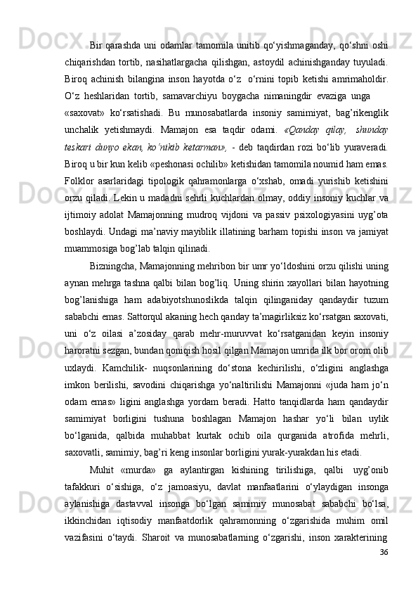 36Bir   qarashda   uni   odamlar   tamomila  unitib   qo‘yishmaganday,   qo‘shni   oshi
chiqarishdan   tortib,   nasihatlargacha   qilishgan,   astoydil   achinishganday   tuyuladi.
Biroq   achinish   bilangina   inson   hayotda   o‘z   o‘rnini   topib   ketishi   amrimaholdir.
O‘z   heshlaridan   tortib,   samavarchiyu   boygacha   nimaningdir   evaziga   unga
«saxovat»   ko‘rsatishadi.   Bu   munosabatlarda   insoniy   samimiyat,   bag’rikenglik
unchalik   yetishmaydi.   Mamajon   esa   taqdir   odami.   «Qanday   qilay,   shunday
teskari   dunyo   ekan,   ko‘nikib   ketarman»,   -   deb   taqdirdan   rozi   bo‘lib   yuraveradi.
Biroq u bir kun kelib «peshonasi ochilib» ketishidan tamomila noumid ham emas.
Folklor   asarlaridagi   tipologik   qahramonlarga   o‘xshab,   omadi   yurishib   ketishini
orzu qiladi. Lekin u madadni  sehrli  kuchlardan olmay, oddiy insoniy kuchlar  va
ijtimoiy   adolat   Mamajonning   mudroq   vijdoni   va   passiv   psixologiyasini   uyg’ota
boshlaydi. Undagi ma’naviy mayiblik illatining barham topishi  inson va jamiyat
muammosiga   bog’lab   talqin   qilinadi.
Bizningcha, Mamajonning mehribon bir umr yo‘ldoshini orzu qilishi uning
aynan mehrga tashna  qalbi  bilan bog’liq. Uning shirin xayollari  bilan hayotning
bog’lanishiga   ham   adabiyotshunoslikda   talqin   qilinganiday   qandaydir   tuzum
sababchi emas. Sattorqul akaning hech qanday ta’magirliksiz ko‘rsatgan saxovati,
uni   o‘z   oilasi   a’zosiday   qarab   mehr-muruvvat   ko‘rsatganidan   keyin   insoniy
haroratni sezgan, bundan qoniqish hosil qilgan Mamajon umrida ilk bor orom olib
uxlaydi.   Kamchilik-   nuqsonlarining   do‘stona   kechirilishi,   o‘zligini   anglashga
imkon   berilishi,   savodini   chiqarishga   yo‘naltirilishi   Mamajonni   «juda   ham   jo‘n
odam   emas»   ligini   anglashga   yordam   beradi.   Hatto   tanqidlarda   ham   qandaydir
samimiyat   borligini   tushuna   boshlagan   Mamajon   hashar   yo‘li   bilan   uylik
bo‘lganida,   qalbida   muhabbat   kurtak   ochib   oila   qurganida   atrofida   mehrli,
saxovatli,   samimiy,   bag’ri   keng   insonlar   borligini   yurak-yurakdan   his   etadi.
Muhit   «murda»   ga   aylantirgan   kishining   tirilishiga,   qalbi   uyg’onib
tafakkuri   o‘sishiga,   o‘z   jamoasiyu,   davlat   manfaatlarini   o‘ylaydigan   insonga
aylanishiga   dastavval   insonga   bo‘lgan   samimiy   munosabat   sababchi   bo‘lsa,
ikkinchidan   iqtisodiy   manfaatdorlik   qahramonning   o‘zgarishida   muhim   omil
vazifasini   o‘taydi.   Sharoit   va   munosabatlarning   o‘zgarishi,   inson   xarakterining 