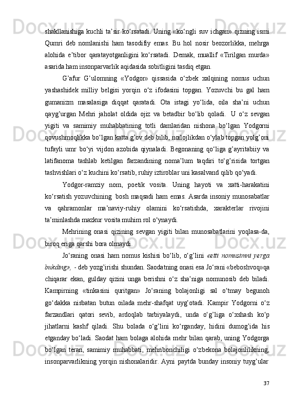 37shakllanishiga   kuchli   ta’sir   ko‘rsatadi.  Uning  «ko‘ngli   suv  ichgan»   qizning  ismi
Qumri   deb   nomlanishi   ham   tasodifiy   emas.   Bu   hol   nosir   beozorlikka,   mehrga
alohida   e’tibor   qaratayotganligini   ko‘rsatadi.   Demak,   muallif   «Tirilgan   murda»
asarida   ham   insonparvarlik   aqidasida sobitligini tasdiq etgan.
G’afur   G’ulomning   «Yodgor»   qissasida   o‘zbek   xalqining   nomus   uchun
yashashidek   milliy   belgisi   yorqin   o‘z   ifodasini   topgan.   Yozuvchi   bu   gal   ham
gumanizm   masalasiga   diqqat   qaratadi.   Ota   istagi   yo‘lida,   oila   sha’ni   uchun
qayg’urgan   Mehri   jaholat   oldida   ojiz   va   betadbir   bo‘lib   qoladi.   U   o‘z   sevgan
yigiti   va   samimiy   muhabbatining   totli   damlaridan   nishona   bo‘lgan   Yodgorni
qovushmoqlikka bo‘lgan katta g’ov deb bilib, noilojlikdan o‘ylab topgan yolg’oni
tufayli   umr   bo‘yi   vijdon   azobida   qiynaladi.   Begonaning   qo‘liga   g’ayritabiiy   va
latifanoma   tashlab   ketilgan   farzandining   noma’lum   taqdiri   to‘g’risida   tortgan
tashvishlari   o‘z   kuchini   ko‘rsatib,   ruhiy   iztiroblar   uni   kasalvand   qilib   qo‘yadi.
Yodgor-ramziy   nom,   poetik   vosita.   Uning   hayoti   va   xatti-harakatini
ko‘rsatish   yozuvchining   bosh  maqsadi   ham  emas.   Asarda  insoniy   munosabatlar
va   qahramonlar   ma’naviy-ruhiy   olamini   ko‘rsatishda,   xarakterlar   rivojini
ta’minlashda mazkur   vosita muhim   rol o‘ynaydi.
Mehrining   onasi   qizining   sevgan   yigiti   bilan   munosabatlarini   yoqlasa-da,
biroq eriga   qarshi   bora olmaydi.
Jo‘raning   onasi   ham   nomus   kishisi   bo‘lib,   o‘g’lini   «etti   nomusimni   yerga
bukding»,  - deb yozg’irishi shundan. Saodatning onasi esa Jo‘rani «beboshvoq»qa
chiqarar   ekan,   gulday   qizini   unga   berishni   o‘z   sha’niga   nomunosib   deb   biladi.
Kampirning   «tinkasini   quritgan»   Jo‘raning   bolajonligi   sal   o‘tmay   begunoh
go‘dakka   nisbatan   butun   oilada   mehr-shafqat   uyg’otadi.   Kampir   Yodgorni   o‘z
farzandlari   qatori   sevib,   ardoqlab   tarbiyalaydi,   unda   o‘g’liga   o‘xshash   ko‘p
jihatlarni   kashf   qiladi.   Shu   bolada   o‘g’lini   ko‘rganday,   hidini   dumog’ida   his
etganday bo‘ladi. Saodat ham bolaga alohida mehr bilan qarab, uning Yodgorga
bo‘lgan   teran,   samimiy   muhabbati,   mehribonchiligi   o‘zbekona   bolajonlilikning,
insonparvarlikning   yorqin   nishonalaridir.   Ayni   paytda   bunday   insoniy   tuyg’ular 