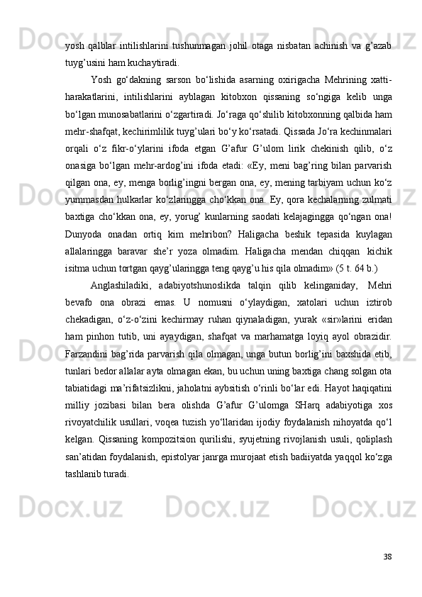 38yosh   qalblar   intilishlarini   tushunmagan   johil   otaga   nisbatan   achinish   va   g’azab
tuyg’usini   ham   kuchaytiradi.
Yosh   go‘dakning   sarson   bo‘lishida   asarning   oxirigacha   Mehrining   xatti-
harakatlarini,   intilishlarini   ayblagan   kitobxon   qissaning   so‘ngiga   kelib   unga
bo‘lgan munosabatlarini o‘zgartiradi. Jo‘raga qo‘shilib kitobxonning qalbida ham
mehr-shafqat, kechirimlilik tuyg’ulari bo‘y ko‘rsatadi. Qissada Jo‘ra kechinmalari
orqali   o‘z   fikr-o‘ylarini   ifoda   etgan   G’afur   G’ulom   lirik   chekinish   qilib,   o‘z
onasiga   bo‘lgan   mehr-ardog’ini   ifoda   etadi:   «Ey,   meni   bag’ring   bilan   parvarish
qilgan ona, ey, menga borlig’ingni bergan ona, ey, mening tarbiyam uchun ko‘z
yummasdan hulkarlar ko‘zlaringga cho‘kkan ona. Ey, qora kechalarning zulmati
baxtiga   cho‘kkan   ona,   ey,   yorug’   kunlarning   saodati   kelajagingga   qo‘ngan   ona!
Dunyoda   onadan   ortiq   kim   mehribon?   Haligacha   beshik   tepasida   kuylagan
allalaringga   baravar   she’r   yoza   olmadim.   Haligacha   mendan   chiqqan   kichik
isitma   uchun   tortgan   qayg’ularingga   teng   qayg’u   his   qila   olmadim»   (5   t.   64   b.)
Anglashiladiki,   adabiyotshunoslikda   talqin   qilib   kelinganiday,   Mehri
bevafo   ona   obrazi   emas.   U   nomusni   o‘ylaydigan,   xatolari   uchun   iztirob
chekadigan,   o‘z-o‘zini   kechirmay   ruhan   qiynaladigan,   yurak   «sir»larini   eridan
ham   pinhon   tutib,   uni   ayaydigan,   shafqat   va   marhamatga   loyiq   ayol   obrazidir.
Farzandini  bag’rida parvarish qila olmagan, unga butun borlig’ini baxshida etib,
tunlari bedor allalar ayta olmagan ekan, bu uchun uning baxtiga chang solgan ota
tabiatidagi ma’rifatsizlikni, jaholatni aybsitish o‘rinli bo‘lar edi. Hayot haqiqatini
milliy   jozibasi   bilan   bera   olishda   G’afur   G’ulomga   SHarq   adabiyotiga   xos
rivoyatchilik  usullari, voqea  tuzish  yo‘llaridan  ijodiy foydalanish  nihoyatda  qo‘l
kelgan.   Qissaning   kompozitsion   qurilishi,   syujetning   rivojlanish   usuli,   qoliplash
san’atidan foydalanish, epistolyar janrga murojaat etish badiiyatda yaqqol ko‘zga
tashlanib turadi.
