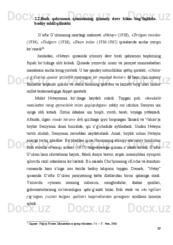 392.2.Bosh   qahramon   qismatining   ijtimoiy   davr   bilan   bog’liqlikda
badiiy tahlil   qilinishi
G’afur   G’ulomning  nasrdagi   mahorati   «Netay»   (1930),   «Tirilgan  murda»
(1934),   «Yodgor»   (1936),   «Shum   bola»   (1936-1962)   qissalarida   ancha   yorqin
ko‘rinadi 33.
Jumladan,   «Netay»   qissasida   ijtimoiy   davr   bosh   qahramon   taqdirining
fojiali   bo‘lishiga   olib   keladi.   Qissada   yozuvchi   inson   va   jamiyat   munosabatlari
masalasini ancha keng yoritadi. U har qanday notinchlikni qattiq qoralab,  «Otalar
o‘g’illarini, onalar qizlarini tanimagan bir musibat kunlar»   da ham chin insoniy
fazilatlar saqlanib qolishi va otalik hissining qadrdon va lazzatli tuyg’ulari zinhor
millat tanlamasligiga   diqqat   qaratadi.
Muhit   Netayxonni   ko‘chaga   haydab   soladi.   Topgan   puli   «kundalik
maishatini   ming   qiyinchilik   bilan   qoplaydigan»   oddiy   rus   ishchisi   Semyon   uni
uyiga   olib   ketadi.   Xotini   ikkalasi   uni   boqib,   yuvib,   tarab,   voyaga   yetkazadi.
Afsuski,   ilgari   «xudo  bersin»   deb  qizchaga   qiyo   boqmagan   Samad  va   Valixo‘ja
boylar   Semyonni   dinni   buzishda,   qiz   o‘g’irlashda   ayblashadi.   Undan   Netayni
tortib   olishib,   Semyonni   zavoddan   xaydatishadi.   Amal,   boylik   uchun   Netayni
amirga tortiq qiladilar. Bu jihatdan qissa Hamzaning ahloqiy-ma’naviy buzilishni
fosh etuvchi «Paranji sirlari» (1927) tragediyasiga qisman o‘xshab ketadi. G’afur
G’ulom ham islovatxona hayoti, fahsh dunyo tasviri orqali insoniylikni oyoqosti
qiluvchi razil odamlarni ko‘rsatadi. Bu masala Cho‘lponning «Kecha va kunduz»
romanida   ham   o‘ziga   xos   tarzda   badiiy   talqinini   topgan.   Demak,   “Netay”
qissasida   G’afur   G’ulom   jamiyatning   katta   illatlaridan   birini   qalamga   oladi.
Yozuvchi   «yomon   xonning   zulmi»ni,   mingboshilar,   shahar   qozilari,
gubernatorlarning   zo‘ravonligini   qahr-g’azab   bilan   fosh   etadi   va   « ko‘ngillari
yig’lagan,   yuzlari   kulgan,   qalblari   haqoratlardan   qonagan»   ayollarni   himoya
qiladi.
33
  Қаранг:   Ғафур   Ғулом.   Мукаммал   асарлар   тўплами.   5   т.   –   Т   :   Фан,   1986 