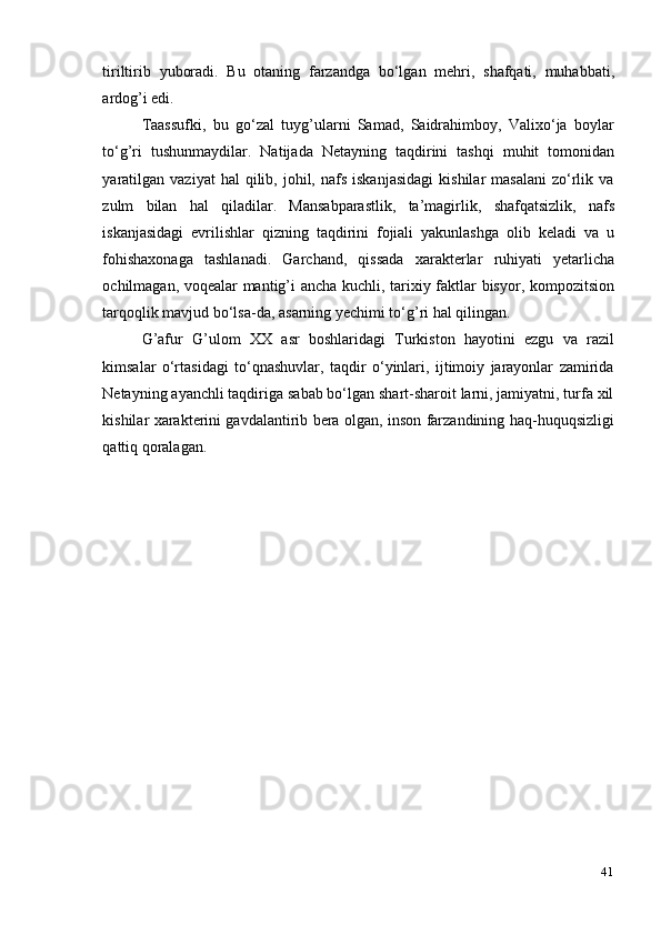 41tiriltirib   yuboradi.   Bu   otaning   farzandga   bo‘lgan   mehri,   shafqati,   muhabbati,
ardog’i edi.
Taassufki,   bu   go‘zal   tuyg’ularni   Samad,   Saidrahimboy,   Valixo‘ja   boylar
to‘g’ri   tushunmaydilar.   Natijada   Netayning   taqdirini   tashqi   muhit   tomonidan
yaratilgan   vaziyat   hal  qilib,  johil,  nafs   iskanjasidagi   kishilar   masalani   zo‘rlik  va
zulm   bilan   hal   qiladilar.   Mansabparastlik,   ta’magirlik,   shafqatsizlik,   nafs
iskanjasidagi   evrilishlar   qizning   taqdirini   fojiali   yakunlashga   olib   keladi   va   u
fohishaxonaga   tashlanadi.   Garchand,   qissada   xarakterlar   ruhiyati   yetarlicha
ochilmagan, voqealar mantig’i ancha kuchli, tarixiy faktlar bisyor, kompozitsion
tarqoqlik mavjud bo‘lsa-da,   asarning yechimi to‘g’ri hal qilingan.
G’afur   G’ulom   XX   asr   boshlaridagi   Turkiston   hayotini   ezgu   va   razil
kimsalar   o‘rtasidagi   to‘qnashuvlar,   taqdir   o‘yinlari,   ijtimoiy   jarayonlar   zamirida
Netayning ayanchli taqdiriga sabab bo‘lgan shart-sharoit larni, jamiyatni, turfa xil
kishilar xarakterini gavdalantirib bera olgan, inson farzandining haq-huquqsizligi
qattiq   qoralagan. 