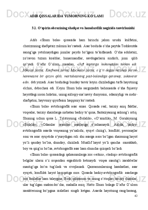 42ADIB   QISSALARIDA   YUMORNING   KO‘LAMI
3.1. O‘spirin   obrazining   shafqat   va   hamdardlik   negizida   tasvirlanishi
Adib   «Shum   bola»   qissasida   ham   birinchi   jahon   urushi   kulfatini,
chorizmning shafqatsiz zulmini ko‘rsatadi. Asar boshida o‘sha paytda Toshkentda
sanog’iga   yetolmaydigan   jinnilar   paydo   bo‘lgani   ta’kidlanadi.   O‘sha   adolatsiz,
zo‘ravon   tuzum   kosiblar,   hunarmandlar,   savdogarlarni   sindirib,   jinni   qilib
qo‘yadi.   G’afur   G’ulom,   masalan,   «Juft   kaptarga   hukumatdan   tekkan   edi.
Nikolay   bormi,   Kaufmani   bormi,   Mochalov   bormi,   o‘g’ri   degan   mirshab   bormi-
hammasini   bir   qozon   qilib,   martabasining   past-balandiga   qaramay,   sukaverar
edi»,  deb yozadi. Asar boshidagi bunday tasvir keyin chiziladigan turfa hayotning
elchisi,   debochasi   edi.   Keyin   Shum   bola   sarguzashti   bahonasida   o‘sha   fojiaviy
hayotdagi inson holatini, uning axloqiy-ma’naviy dunyosini, odamiyligi va mehr-
shafqatini,   hayvoniy   qiyofasini   haqqoniy   ko‘rsatadi.
«Shum   bola»   avtobiografik   asar   emas.   Qissada   real,   tarixiy   aniq   faktlar,
voqealar, tarixiy shaxslarga nisbatan badiiy to‘qima, fantaziyaning salmog’i ortiq.
Shuning   uchun   qissa   L.   Tolstoyning   «Bolalik»,   «O‘smirlik»,   M.   Gorьkiyning
«Bolalik»,   «Odamlar   orasida»   asarlariga   o‘xshamaydi.   Aslida,   badiiy-
avtobiografik   asarda   voqeaning   yo‘nalishi,   syujet   chizig’i,   konflikt,   personajlar
soni va asar  syujetida o‘ynaydigan roli shu asarga asos bo‘lgan shaxsning hayot
yo‘li   qanday   bo‘lsa,   shunday,   chiziladi.   Muallif   hayot   yo‘li   qancha   murakkab,
boy   va   qizg’in   bo‘lsa,   avtobiografik asar   ham   shuncha   qiziqarli bo‘ladi.
«Shum bola» qissasidagi qahramonlarga xos «erkin», «tashqi» avtobiografik
belgilar   ularni   o‘z   orqasidan   ergashtirib   ketmaydi:   voqea   mantig’i   xarakterlar
mantig’iga   ko‘ra   tug’iladi   va   rivojlanadi.   Qaxramonlarning   harakatlari,   asar
syujeti,   konflikti   hayot   haqiqatiga   mos.   Qissada   badiiy-avtobiografik   asarlarga
xos fazilatlar ham talaygina. Bosh qahramon va uning o‘rtoqlari tarixiy shaxslar,
ular   tug’ilgan   makon-ko‘cha,   mahalla   aniq.   Hatto   Shum   bolaga   G’afur   G’ulom
xarakterining   ko‘pgina   xislatlari   singib   ketgan.   Asarda   hayotning   rang-barang, 