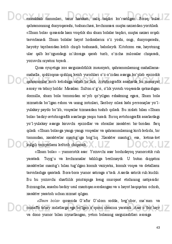 43murakkab   tomonlari,   tarix   harakati,   xalq   taqdiri   ko‘rsatilgan.   Biroq   bular
qahramonning   dunyoqarashi,   tushunchasi,   kechinmasi   nuqtai nazaridan yoritiladi.
«Shum bola» qissasida ham voqelik shu shum bolalar taqdiri, nuqtai nazari orqali
tasvirlanadi.   Shum   bolalar   hayot   hodisalarini   o‘z   yoshi,   ongi,   dunyoqarashi,
hayotiy   tajribasidan   kelib   chiqib   tushunadi,   baholaydi.   Kitobxon   esa,   hayotning
ular   qalb   ko‘zgusidagi   in’ikosiga   qarab   turib,   o‘zicha   xulosalar   chiqaradi,
yozuvchi   niyatini   tuyadi...
Qissa syujetiga xos sarguzashtlilik xususiyati, qahramonlarning mahallama-
mahalla, qishloqma-qishloq kezib yurishlari  o‘z-o‘zidan asarga ko‘plab epizodik
qahramonlar   kirib   kelishiga   sabab   bo‘ladi.   Avtobiografik   asarlarda   bu   xususiyat
asosiy va tabiiy holdir. Masalan: Sulton o‘g’ri, o‘lik yuvish voqeasida qatnashgan
domulla,   shum   bola   tomonidan   so‘yib   qo‘yilgan   eshakning   egasi,   Shum   bola
xizmatida bo‘lgan eshon va uning xotinlari, Sariboy oilasi kabi personajlar yo‘l-
yulakay paydo bo‘lib, voqealar tizmasidan tushib qoladi. Bu xislati bilan «Shum
bola» badiiy-avtobiografik asarlarga yaqin turadi. Biroq avtobiografik asarlardagi
yo‘l-yulakay   asarga   kiruvchi   epizodlar   va   obrazlar   xarakteri   bir-biridan   farq
qiladi. «Shum bola»ga yangi-yangi voqealar va qahramonlarning kirib kelishi, bir
tomondan,   xarakterlar   mantig’iga   bog’liq.   Xarakter   mantig’i   esa,   ketma-ket
kulgili   vaziyatlarni   keltirib   chiqaradi.
«Shum   bola»   –   yumoristik   asar.   Yozuvchi   asar   boshidayoq   yumoristik   ruh
yaratadi.   Tuyg’u   va   kechinmalar   tahliliga   berilmaydi.   U   butun   diqqatini
xarakterlar   mantig’i   bilan   tug’ilgan   komik   vaziyatni,   komik   voqea   va   detallarni
tasvirlashga qaratadi. Bora-bora yumor satiraga o‘tadi. Asarda satirik ruh kuchli.
Bu   bu   yozuvchi   shartlilik   printsipiga   keng   murojaat   etishining   natijasidir.
Bizningcha, anashu badiiy usul mantiqan asoslangan va u hayot haqiqatini ochish,
xarakter   yaratish   uchun   xizmat   qilgan.
«Shum   bola»   qissasida   G’afur   G’ulom   sodda,   beg’ubor,   ma’sum   va
musaffo tabiiy xislatlarga ega bo‘lgan o‘spirin obrazini yaratadi. Asar o‘tkir hajv
va   dono   yumor   bilan   ziynatlangan,   yetim   bolaning   sarguzashtlari   asosiga