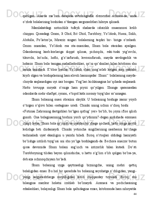 44qurilgan.   Asarda   ma’lum   darajada   avtobiografik   elementlar   uchrasa-da,   unda
o‘zbek   bolalarining boshidan   o‘tkazgan sarguzashtlari   hikoya   qilinadi.
Mamlakatdagi   notinchlik   tufayli   shaharda   ishsizlik   muammosi   kelib
chiqqan. Qissadagi Omon, It Obid, Bit Obid, Turobboy, Yo‘ldosh, Husni, Solih,
Abdulla,   Po‘latxo‘ja,   Miraziz   singari   bolalarning   taqdiri   bir-   biriga   o‘xshash.
Omon   onasidan,   Yo‘ldosh   esa   ota-onasidan,   Shum   bola   otasidan   ajralgan.
Odamlarning   kasb-korlariga   diqqat   qilinsa,   pichoqchi,   eski-tuski   yig’uvchi,
tikuvchi,   ko‘nchi,   hofiz,   g’o‘zafurush,   kerosinfurush,   mayda   savdogarlik   va
hokazo. Shum bola tanigan mahalladoshlari, qo‘ni-qo‘shnilari bilan kitobxon shu
tarzda   tanishadi.   E’tibor   berilsa   Yo‘ldosh   «bari   mog’orlab   ketgan   surp   yaktak»
kiyib olgan va boshqalarning ham ahvoli haminqadar. Shum‘‘ bolalarning mayda-
chuyda saqlanadigan uyi zax bosgan. Yog’lari kichkinagina ho‘qchada saqlanadi.
Hatto   tovuqqa   moyak   o‘rniga   ham   piyoz   qo‘yilgan.   Shunga   qaramasdan
odamlarda   mehr-shafqat,   iymon,   e’tiqod   kabi   insoniy   tuyg’ular   so‘nmagan.
Shum   bolaning   onasi   obrazini   olaylik.   U   bolasining   boshiga   xamir   yoyib
o‘tirgan   o‘qlovi   bilan   «astagina»   uradi.   Chunki   uning   uchun   o‘choq   boshi
«Fotimai Zahroning dastgohlari bo‘lgan qutlug’ yer» bo‘lib, bu joyni iflos qilish
gunoh. Ona bolaginamning boshini  yorib qo‘ydimmi?-degan andishada  esxonasi
chiqib ketsa, Shum bola qo‘rqish va uyatdan ko‘chaga qochadi, hatto uyiga qaytib
kelishga   beti   chidamaydi.   Chunki   yetimcha   singillarining   nasibasini   ko‘chaga
tashmalash   uyat   ekanligini   u   yaxshi   biladi.   Biroq   o‘rtoqlari   oldidagi   hamiyatli
bo‘lishga intilish tuyg’usi uni shu yo‘lga boshlagandi-da. Bechora onaizor butun
qissa   davomida   Shum   bolani   sog’inch   va   intizorlik   bilan   kutadi.   Do‘sti
Turobboyning tilidan  bayon qilinishicha,  u  hatto o‘g’lim   o‘lib  qolgan  bo‘lsa-ya,
deb aza   ochmoqchiyam   bo‘ladi.
Shum   bolaning   uyga   qaytmasligi   bizningcha,   uning   mehri   qattiq
bolaligidan emas. Bu hol bir qarashda bu bolaning sayohatga o‘chligidan, yangi-
yangi   sarguzashtlarga   moyilligidan   kelib   chiqqanday   tuyuladi.   Biroq   shu
bilangina   mazkur   holatni   izohlab   bo‘lmaydi.   Ammasi   va   pochchasining
erkalashlari,   bolajonligi   Shum   bola   qalbidagina   emas,   kitobxonda   ham   nihoyatda 