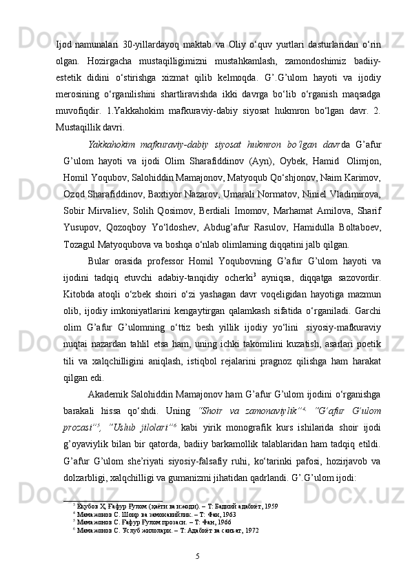 4
5Ijod   namunalari   30-yillardayoq   maktab   va   Oliy   o‘quv   yurtlari   dasturlaridan   o‘rin
olgan.   Hozirgacha   mustaqilligimizni   mustahkamlash,   zamondoshimiz   badiiy-
estetik   didini   o‘stirishga   xizmat   qilib   kelmoqda.   G’.G’ulom   hayoti   va   ijodiy
merosining   o‘rganilishini   shartliravishda   ikki   davrga   bo‘lib   o‘rganish   maqsadga
muvofiqdir.   1.Yakkahokim   mafkuraviy-dabiy   siyosat   hukmron   bo‘lgan   davr.   2.
Mustaqillik davri.
Yakkahokim   mafkuraviy-dabiy   siyosat   hukmron   bo‘lgan   davr da   G’afur
G’ulom   hayoti   va   ijodi   Olim   Sharafiddinov   (Ayn),   Oybek,   Hamid   Olimjon,
Homil Yoqubov, Salohiddin Mamajonov, Matyoqub Qo‘shjonov, Naim Karimov,
Ozod Sharafiddinov, Baxtiyor Nazarov, Umarali Normatov, Niniel Vladimirova,
Sobir   Mirvaliev,   Solih   Qosimov,   Berdiali   Imomov,   Marhamat   Amilova,   Sharif
Yusupov,   Qozoqboy   Yo‘ldoshev,   Abdug’afur   Rasulov,   Hamidulla   Boltaboev,
Tozagul   Matyoqubova   va   boshqa   o‘nlab   olimlarning   diqqatini   jalb   qilgan.
Bular   orasida   professor   Homil   Yoqubovning   G’afur   G’ulom   hayoti   va
ijodini   tadqiq   etuvchi   adabiy-tanqidiy   ocherki 3
  ayniqsa,   diqqatga   sazovordir.
Kitobda   atoqli   o‘zbek   shoiri   o‘zi   yashagan   davr   voqeligidan   hayotiga   mazmun
olib,   ijodiy   imkoniyatlarini   kengaytirgan   qalamkash   sifatida   o‘rganiladi.   Garchi
olim   G’afur   G’ulomning   o‘ttiz   besh   yillik   ijodiy   yo‘lini   siyosiy-mafkuraviy
nuqtai   nazardan   tahlil   etsa   ham,   uning   ichki   takomilini   kuzatish,   asarlari   poetik
tili   va   xalqchilligini   aniqlash,   istiqbol   rejalarini   pragnoz   qilishga   ham   harakat
qilgan edi.
Akademik Salohiddin Mamajonov ham G’afur G’ulom ijodini o‘rganishga
barakali   hissa   qo‘shdi.   Uning   “Shoir   va   zamonaviylik” 4,
  “G’afur   G’ulom
prozasi” 5
,   “Uslub   jilolari” 6
  kabi   yirik   monografik   kurs   ishilarida   shoir   ijodi
g’oyaviylik   bilan   bir   qatorda,   badiiy   barkamollik   talablaridan   ham   tadqiq   etildi.
G’afur   G’ulom   she’riyati   siyosiy-falsafiy   ruhi,   ko‘tarinki   pafosi,   hozirjavob   va
dolzarbligi,   xalqchilligi   va   gumanizmi jihatidan   qadrlandi.   G’.G’ulom   ijodi:
3
  Ёқубов   Ҳ.   Ғафур Ғулом   (ҳаёти   ва   ижоди).   –   Т:   Бадиий   адабиёт,   1959
4
  Мамажонов   С.   Шоир   ва   замонавийлик.   –   Т:   Фан,   1963
5
  Мамажонов   С.   Ғафур   Ғулом прозаси.   –   Т:   Фан,   1966
6
  Мамажонов   С.   Услуб жилолари.   –   Т:   Адабиёт   ва   санъат,   1972 