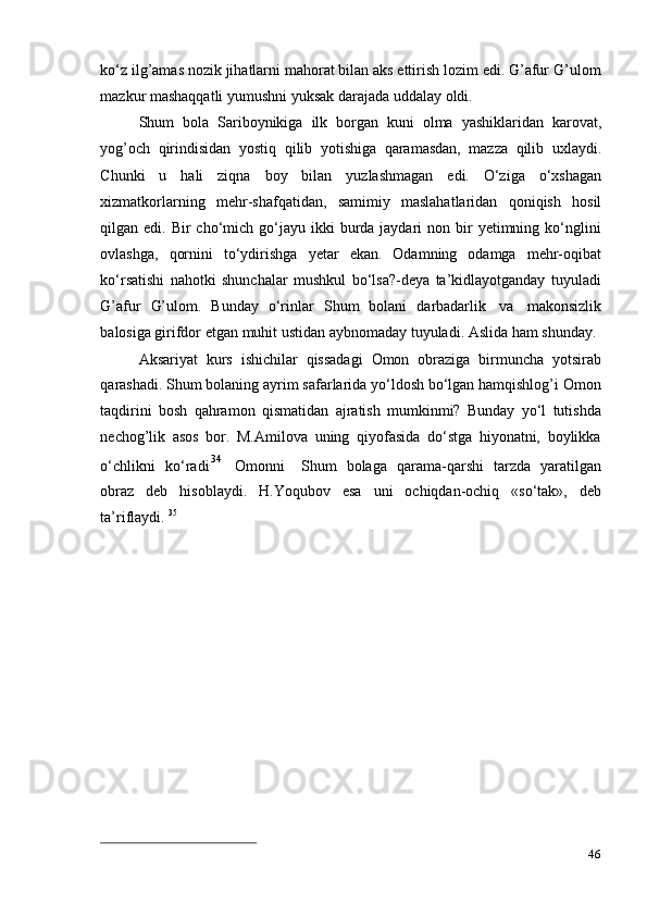 46ko‘z ilg’amas nozik jihatlarni mahorat bilan aks ettirish lozim edi. G’afur G’ulom
mazkur   mashaqqatli   yumushni   yuksak   darajada uddalay   oldi.
Shum   bola   Sariboynikiga   ilk   borgan   kuni   olma   yashiklaridan   karovat,
yog’och   qirindisidan   yostiq   qilib   yotishiga   qaramasdan,   mazza   qilib   uxlaydi.
Chunki   u   hali   ziqna   boy   bilan   yuzlashmagan   edi.   O‘ziga   o‘xshagan
xizmatkorlarning   mehr-shafqatidan,   samimiy   maslahatlaridan   qoniqish   hosil
qilgan edi.  Bir  cho‘mich  go‘jayu  ikki  burda jaydari   non bir  yetimning ko‘nglini
ovlashga,   qornini   to‘ydirishga   yetar   ekan.   Odamning   odamga   mehr-oqibat
ko‘rsatishi   nahotki   shunchalar   mushkul   bo‘lsa?-deya   ta’kidlayotganday   tuyuladi
G’afur   G’ulom.   Bunday   o‘rinlar   Shum   bolani   darbadarlik   va   makonsizlik
balosiga   girifdor   etgan   muhit   ustidan   aybnomaday   tuyuladi.   Aslida   ham   shunday.
Aksariyat   kurs   ishichilar   qissadagi   Omon   obraziga   birmuncha   yotsirab
qarashadi. Shum bolaning ayrim safarlarida yo‘ldosh bo‘lgan hamqishlog’i Omon
taqdirini   bosh   qahramon   qismatidan   ajratish   mumkinmi?   Bunday   yo‘l   tutishda
nechog’lik   asos   bor.   M.Amilova   uning   qiyofasida   do‘stga   hiyonatni,   boylikka
o ‘ c h li k n i   ko ‘ r a d i. 3 4    
O m onni     S h um   bol a ga   qara m a-qar sh i   tar z da   y ara t i l g a n
o br a z   deb   hisoblaydi.   H.Yoqubov   esa   uni   ochiqdan-ochiq   «so‘tak»,   deb
ta’riflaydi.   35 