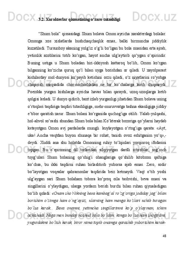 483.2. Xarakterlar   qismatining   o‘zaro   tutashligi
“Shum bola” qissasidagi  Shum bolava Omon ayricha xarakterdagi bolalar.
Omonga   xos   xislatlarda   hushchaqchaqlik   emas,   balki   birmuncha   jiddiylik
kuzatiladi. Tursunboy akaning yolg’iz o‘g’li bo‘lgan bu bola onasidan erta ajrab,
yetimlik   azoblarini   totib   ko‘rgan,   hayot   ancha   ulg’aytirib   qo‘ygan   o‘spirindir.
Buning   ustiga   u   Shum   boladan   biri-ikkiyosh   kattaroq   bo‘lib,   Omon   ko‘rgan
bilganning   ko‘zicha   quruq   qo‘l   bilan   uyga   borishdan   or   qiladi.   U   xayolparast
kishilarday   mol-dunyosi   ko‘payib   ketishini   orzu   qiladi,   o‘z   niyatlarini   ro‘yobga
chiqarish   maqsadida   chor-nochorlikdan   ne   bir   ko‘chalarga   kirib   chiqmaydi.
Poezdda   yurgan   kishilarga   ayricha   havas   bilan   qaraydi,   uzoq-uzoqlarga   ketib
qolgisi keladi. U dunyo qidirib, baxt izlab yurganligi jihatidan Shum bolava uning
o‘rtoqlari taqdiriga taqdiri tutashligiga, mehr-muruvvatga tashna ekanligiga jiddiy
e’tibor qaratish zarur. Shum bolani ko‘rganida quchog’iga otilib. Yalab-yulqashi,
hol-ahvol so‘rashi shundan Shum bola bilan Ko‘kterak bozoriga qo‘ylarni haydab
ketayotgan   Omon   avj   pardalarda   mungli   kuylayotgan   o‘rtog’iga   qarata:   «Ayt,
uka!   Ancha   vaqtdan   buyon   shunaqa   bir   rohat,   tanish   ovoz   eshitganim   yo‘q»,-
deydi.   Xuddi   ana   shu   holatda   Omonning   ruhiy   to‘lqinlari   yorqinroq   ifodasini
topgan.   Bu   o‘spirinning   dil   torlaridan   silqiyotgan   dardli   iztiroblar,   sog’inch
tuyg’ulari   Shum   bolaning   qo‘shig’i   ohanglariga   qo‘shilib   kitobxon   qalbiga
ko‘chsa,   bu   ikki   taqdirni   ruhan   birlashtirib   yuborsa   ajab   emas.   Zero,   sodir
bo‘layotgan   voqealar   qahramonlar   taqdirida   beiz   ketmaydi.   Vaqt   o‘tib   yoshi
ulg’aygan   sari   Shum   bolaham   tobora   ko‘proq   oila   tashvishi,   beva   onasi   va
singillarini   o‘ylaydigan,   ularga   yordam   berish   burchi   bilan   ruhan   qiynaladigan
bo‘lib qoladi:  «Onam sho‘rlikning beva kambag’al ro‘zg’origa jodiday jag’ bilan
borishim   o‘zimga   ham   o‘ng’aysiz,   ularning   ham   menga   ko‘zlari   uchib   turagan
bo‘lsa   kerak...   Beva   onamni,   yetimcha   singillarimni   ko‘p   o‘ylayman,   ichim
achishadi. Nega men bunday noshud bola bo‘ldim, kimga bo‘lsa ham shogirdmi,
yugurdakmi   bo‘lish   kerak,   biror   nima   topib   onamga   qarashib   yuborishim   kerak-