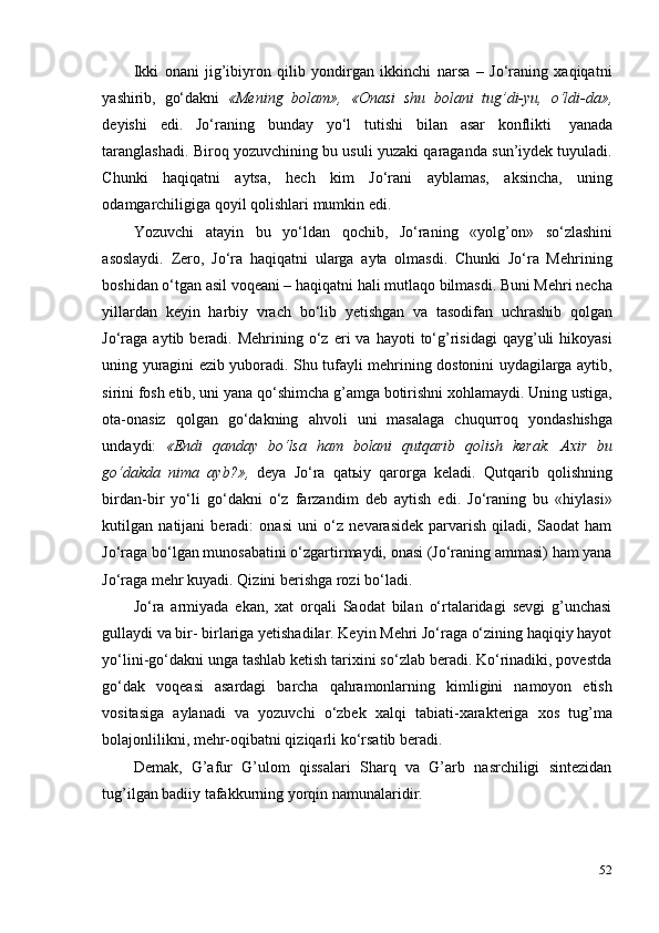 52Ikki   onani   jig’ibiyron   qilib   yondirgan   ikkinchi   narsa   –   Jo‘raning   xaqiqatni
yashirib,   go‘dakni   «Mening   bolam»,   «Onasi   shu   bolani   tug’di-yu,   o‘ldi-da»,
deyishi   edi.   Jo‘raning   bunday   yo‘l   tutishi   bilan   asar   konflikti   yanada
taranglashadi. Biroq yozuvchining bu usuli yuzaki qaraganda sun’iydek tuyuladi.
Chunki   haqiqatni   aytsa,   hech   kim   Jo‘rani   ayblamas,   aksincha,   uning
odamgarchiligiga   qoyil   qolishlari   mumkin   edi.
Yozuvchi   atayin   bu   yo‘ldan   qochib,   Jo‘raning   «yolg’on»   so‘zlashini
asoslaydi.   Zero,   Jo‘ra   haqiqatni   ularga   ayta   olmasdi.   Chunki   Jo‘ra   Mehrining
boshidan o‘tgan asil voqeani – haqiqatni hali mutlaqo bilmasdi. Buni Mehri necha
yillardan   keyin   harbiy   vrach   bo‘lib   yetishgan   va   tasodifan   uchrashib   qolgan
Jo‘raga   aytib  beradi.  Mehrining  o‘z  eri  va  hayoti  to‘g’risidagi  qayg’uli   hikoyasi
uning yuragini ezib yuboradi. Shu tufayli mehrining dostonini uydagilarga aytib,
sirini fosh etib, uni yana qo‘shimcha g’amga botirishni xohlamaydi. Uning ustiga,
ota-onasiz   qolgan   go‘dakning   ahvoli   uni   masalaga   chuqurroq   yondashishga
undaydi:   «Endi   qanday   bo‘lsa   ham   bolani   qutqarib   qolish   kerak.   Axir   bu
go‘dakda   nima   ayb?»,   deya   Jo‘ra   qatьiy   qarorga   keladi.   Qutqarib   qolishning
birdan-bir   yo‘li   go‘dakni   o‘z   farzandim   deb   aytish   edi.   Jo‘raning   bu   «hiylasi»
kutilgan   natijani   beradi:   onasi   uni   o‘z   nevarasidek   parvarish   qiladi,   Saodat   ham
Jo‘raga bo‘lgan munosabatini o‘zgartirmaydi, onasi (Jo‘raning ammasi) ham yana
Jo‘raga   mehr kuyadi.   Qizini   berishga rozi   bo‘ladi.
Jo‘ra   armiyada   ekan,   xat   orqali   Saodat   bilan   o‘rtalaridagi   sevgi   g’unchasi
gullaydi va bir- birlariga yetishadilar. Keyin Mehri Jo‘raga o‘zining haqiqiy hayot
yo‘lini-go‘dakni unga tashlab ketish tarixini so‘zlab beradi. Ko‘rinadiki, povestda
go‘dak   voqeasi   asardagi   barcha   qahramonlarning   kimligini   namoyon   etish
vositasiga   aylanadi   va   yozuvchi   o‘zbek   xalqi   tabiati-xarakteriga   xos   tug’ma
bolajonlilikni,   mehr-oqibatni qiziqarli   ko‘rsatib beradi.
Demak,   G’afur   G’ulom   qissalari   Sharq   va   G’arb   nasrchiligi   sintezidan
tug’ilgan badiiy   tafakkurning yorqin   namunalaridir. 