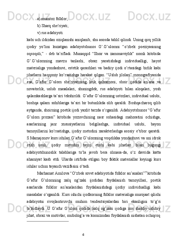 5
6a) mumtoz   folklor;
b) Sharq   she’riyati;
v)   rus   adabiyoti.
kabi uch ildizdan oziqlanishi aniqlanib, shu asosda tahlil qilindi. Uning qirq yillik
ijodiy   yo‘lini   kuzatgan   adabiyotshunos   G’.G’ulomni   “o‘zbek   poeziyasining
oqsoqoli,”   -   deb   ta’rifladi.   Munaqqid   “Shoir   va   zamonaviylik”   nomli   kitobida
G’.G’ulomning   mavzu   tanlashi,   obraz   yaratishdagi   individualligi,   hayot
materialiga   yondashuvi,   estetik   qarashlari   va   badiiy   ijodi   o‘rtasidagi   birlik   kabi
jihatlarni haqqoniy ko‘rsatishga harakat  qilgan. “Uslub jilolari” monografiyasida
esa,   G’afur   G’ulom   she’riyatining   lirik   qahramoni,   shoir   ijodida   an’ana   va
novatorlik,   uslub   masalalari,   shuningdek,   rus   adabiyoti   bilan   aloqalari,   yosh
qalamkashlarga ta’siri tekshirildi. G’afur G’ulomning ustozlari, individual uslubi,
boshqa   qalam   sohiblariga   ta’siri   bir   butunlikda   olib   qaraldi.   Boshqacharoq   qilib
aytganda, shoirning poetik ijodi yaxlit tarzda o‘rganildi. Adabiyotshunos “G’afur
G’ulom   prozasi”   kitobida   yozuvchining   nasr   sohasidagi   mahoratini   ochishga,
asarlarining   janr   xususiyatlarini   belgilashga,   individual   uslubi,   bayon
tamoyillarini   ko‘rsatishga,   ijodiy   metodini   xarakterlashga   asosiy   e’tibor   qaratdi.
S.Mamajonov kurs ishilari G’afur G’ulomning voqelikka yondashuvi va uni idrok
etish   usuli,   ijodiy   metodini   tayin   etishi   kabi   jihatlari   bilan   bugungi
adabiyotshunoslik   talablariga   to‘la   javob   bera   olmasa-da,   o‘z   davrida   katta
ahamiyat   kasb   etdi.   Ularda   istifoda   etilgan   boy   faktik   materiallar   keyingi   kurs
ishilar   uchun   tayanch vazifasini   o‘tadi.
Marhamat Amilova “O‘zbek sovet adabiyotida folklor an’analari” 7
 kitobida
G’afur   G’ulomning   xalq   og’zaki   ijodidan   foydalanish   tamoyillari,   poetik
asarlarida   folklor   an’analaridan   foydalanishdagi   ijodiy   individualligi   kabi
masalalar o‘rganildi. Kurs ishichi ijodkorning folklor materialiga murojaat qilishi
adabiyotni   rivojlantiruvchi   muhim   tendentsiyalardan   biri   ekanligini   to‘g’ri
ta’kidlaydi.   U   G’afur   G’ulom   ijodida   xalq   og’zaki   ijodiga   xos   shakliy-uslubiy
jihat,   obraz   va   motivlar,   mubolog’a   va   komizmdan   foydalanish   nisbatan   ochiqroq 