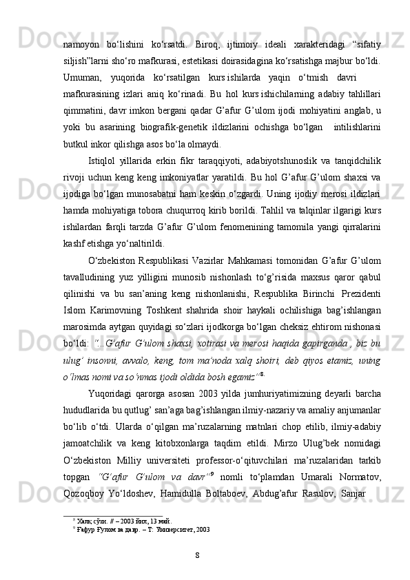 7
8namoyon bo‘lishini ko‘rsatdi. Biroq, ijtimoiy ideali xarakteridagi “sifatiy
siljish”larni sho‘ro mafkurasi, estetikasi doirasidagina ko‘rsatishga majbur bo‘ldi.
Umuman, yuqorida ko‘rsatilgan kurs ishilarda yaqin o‘tmish davri
mafkurasining   izlari   aniq   ko‘rinadi.   Bu   hol   kurs ishichilarning   adabiy   tahlillari
qimmatini,   davr   imkon   bergani   qadar   G’afur   G’ulom   ijodi   mohiyatini   anglab,   u
yoki   bu   asarining   biografik-genetik   ildizlarini   ochishga   bo‘lgan intilishlarini
butkul   inkor   qilishga   asos   bo‘la   olmaydi.
Istiqlol   yillarida   erkin   fikr   taraqqiyoti,   adabiyotshunoslik   va   tanqidchilik
rivoji   uchun   keng   keng   imkoniyatlar   yaratildi.   Bu   hol   G’afur   G’ulom   shaxsi   va
ijodiga   bo‘lgan   munosabatni   ham   keskin   o‘zgardi.   Uning   ijodiy   merosi   ildizlari
hamda   mohiyatiga   tobora   chuqurroq   kirib   borildi.   Tahlil   va   talqinlar   ilgarigi   kurs
ishilardan   farqli   tarzda   G’afur   G’ulom   fenomenining   tamomila   yangi   qirralarini
kashf etishga yo‘naltirildi.
O‘zbekiston   Respublikasi   Vazirlar   Mahkamasi   tomonidan   G’afur   G’ulom
tavalludining   yuz   yilligini   munosib   nishonlash   to‘g’risida   maxsus   qaror   qabul
qilinishi   va   bu   san’aning   keng   nishonlanishi,   Respublika   Birinchi   Prezidenti
Islom   Karimovning   Toshkent   shahrida   shoir   haykali   ochilishiga   bag’ishlangan
marosimda aytgan quyidagi so‘zlari ijodkorga bo‘lgan cheksiz ehtirom nishonasi
bo‘ldi:   “...G’afur G’ulom shaxsi,  xotirasi  va merosi  haqida gapirganda , biz bu
ulug’   insonni,   avvalo,   keng,   tom   ma’noda   xalq   shoiri,   deb   qiyos   etamiz,   uning
o‘lmas   nomi   va so‘nmas   ijodi oldida   bosh   egamiz” 8.
Yuqoridagi   qarorga   asosan   2003   yilda   jumhuriyatimizning   deyarli   barcha
hududlarida bu qutlug’ san’aga bag’ishlangan ilmiy-nazariy va amaliy anjumanlar
bo‘lib   o‘tdi.   Ularda   o‘qilgan   ma’ruzalarning   matnlari   chop   etilib,   ilmiy-adabiy
jamoatchilik   va   keng   kitobxonlarga   taqdim   etildi.   Mirzo   Ulug’bek   nomidagi
O‘zbekiston   Milliy   universiteti   professor-o‘qituvchilari   ma’ruzalaridan   tarkib
topgan   “G’afur   G’ulom   va   davr” 9
  nomli   to‘plamdan   Umarali   Normatov,
Qozoqboy   Yo‘ldoshev,   Hamidulla   Boltaboev,   Abdug’afur   Rasulov,   Sanjar
8
  Халқ   сўзи.   //   – 2003   йил,   13   май.
9
  Ғафур   Ғулом   ва   давр.   –   Т:   Университет,   2003