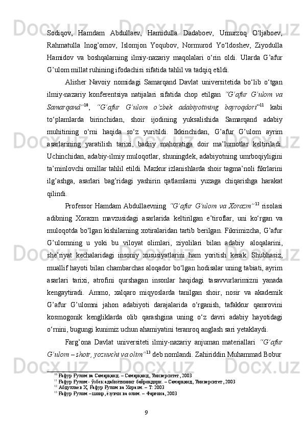 8
9Sodiqov,   Hamdam   Abdullaev,   Hamidulla   Dadaboev,   Umurzoq   O‘ljaboev,
Rahmatulla   Inog’omov,   Islomjon   Yoqubov,   Normurod   Yo‘ldoshev,   Ziyodulla
Hamidov   va   boshqalarning   ilmiy-nazariy   maqolalari   o‘rin   oldi.   Ularda   G’afur
G’ulom   millat ruhining   ifodachisi   sifatida   tahlil   va   tadqiq   etildi.
Alisher   Navoiy   nomidagi   Samarqand   Davlat   universitetida   bo‘lib   o‘tgan
ilmiy-nazariy   konferentsiya   natijalari   sifatida   chop   etilgan   “G’afur   G’ulom   va
Samarqand” 10
,   “G’afur   G’ulom   o‘zbek   adabiyotining   bayroqdori ” 11
  kabi
to‘plamlarda   birinchidan,   shoir   ijodining   yuksalishida   Samarqand   adabiy
muhitining   o‘rni   haqida   so‘z   yuritildi.   Ikkinchidan,   G’afur   G’ulom   ayrim
asarlarining   yaratilish   tarixi,   badiiy   mahoratiga   doir   ma’lumotlar   keltiriladi.
Uchinchidan, adabiy-ilmiy muloqotlar, shuningdek, adabiyotning umrboqiyligini
ta’minlovchi omillar tahlil etildi. Mazkur izlanishlarda shoir tagma’noli fikrlarini
ilg’ashga,   asarlari   bag’ridagi   yashirin   qatlamlarni   yuzaga   chiqarishga   harakat
qilindi.
Professor   Hamdam   Abdullaevning   “G’afur   G’ulom   va   Xorazm” 12
  risolasi
adibning   Xorazm   mavzusidagi   asarlarida   keltirilgan   e’tiroflar,   uni   ko‘rgan   va
muloqotda bo‘lgan kishilarning xotiralaridan tartib berilgan. Fikrimizcha, G’afur
G’ulomning   u   yoki   bu   viloyat   olimlari,   ziyolilari   bilan   adabiy   aloqalarini,
she’riyat   kechalaridagi   insoniy   xususiyatlarini   ham   yoritish   kerak.   Shubhasiz,
muallif hayoti bilan chambarchas aloqador bo‘lgan hodisalar uning tabiati, ayrim
asarlari   tarixi,   atrofini   qurshagan   insonlar   haqidagi   tasavvurlarimizni   yanada
kengaytiradi.   Ammo,   xalqaro   miqyoslarda   tanilgan   shoir,   nosir   va   akademik
G’afur   G’ulomni   jahon   adabiyoti   darajalarida   o‘rganish,   tafakkur   qamrovini
kosmogonik   kengliklarda   olib   qarashgina   uning   o‘z   davri   adabiy   hayotidagi
o‘rnini,   bugungi   kunimiz   uchun   ahamiyatini   teranroq   anglash   sari   yetaklaydi.
Farg’ona   Davlat   universiteti   ilmiy-nazariy   anjuman   materiallari   “G’afur
G’ulom   –   shoir,   yozuvchi   va   olim” 13
 deb   nomlandi.   Zahiriddin   Muhammad Bobur
10
  Ғафур   Ғулом   ва   Самарқанд.   –   Самарқанд,   Университет, 2003
11
  Ғафур   Ғулом -   ўзбек   адабиётининг   байроқдори. –   Самарқанд,   Университет,   2003
12
  Абдуллаев   Ҳ.   Ғафур Ғулом   ва   Хоразм.   –   Т:   2003
13
  Ғафур   Ғулом   – шоир,   ёзувчи   ва   олим.   –   Фарғона,   2003