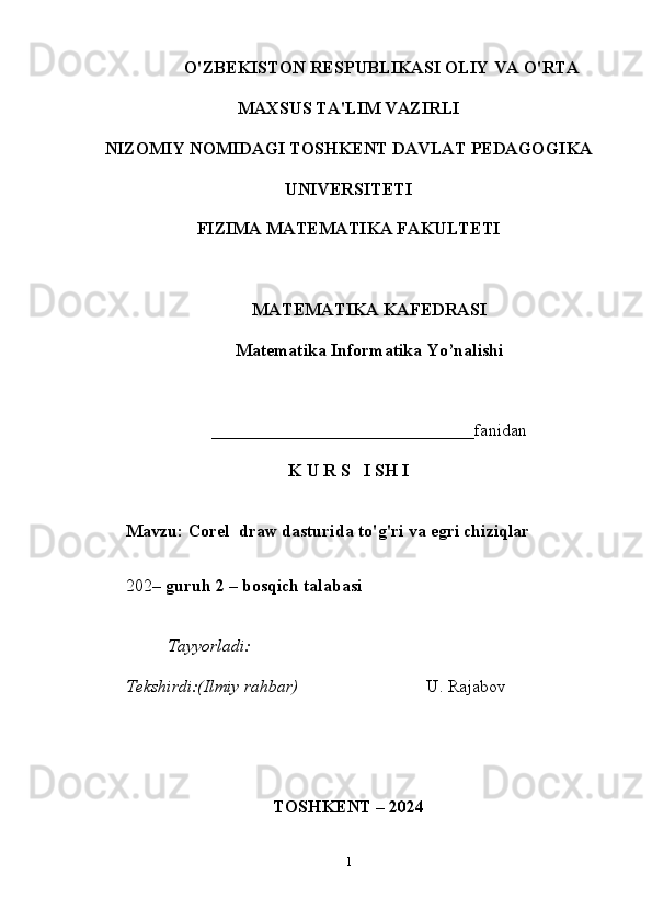                 O'ZBEKISTON RESPUBLIKASI OLIY VA O'RTA
MAXSUS TA'LIM VAZIRLI
NIZOMIY NOMIDAGI TOSHKENT DAVLAT PEDAGOGIKA
UNIVERSITETI
FIZIMA MATEMATIKA FAKULTETI
MATEMATIKA K AFEDRASI
Matematika Informatika  Yo’nalishi
______________________________ fanidan
K U R S   I SH I
Mavzu :   Corel  draw dasturida to'g'ri va egri chiziqlar
202 – guruh  2  – bosqich talabasi  
                    Tayyo rladi:                                    
Tekshirdi:(Ilmiy rahbar)                 U. Rajabov
TOSHKENT – 2024
1 