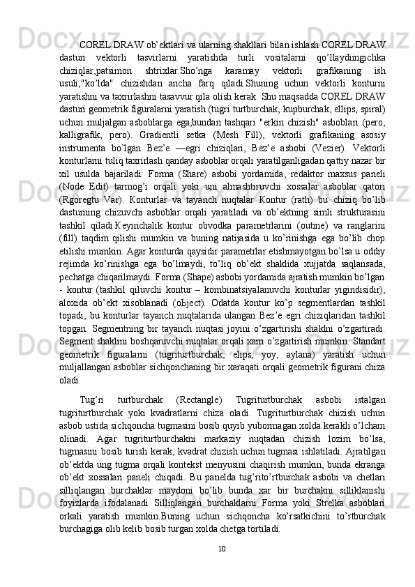 COREL   DRAW   ob’ektlari va   ularning   shakllari bilan   ishlash COREL   DRAW
dasturi   vektorli   tasvirlarni   yaratishda   turli   vositalarni   qo’llaydiingichka
chiziqlar,patsimon   shtrixlar.Sho’nga   karamay   vektorli   grafikaning   ish
usuli,"ko’lda"   chizishdan   ancha   farq   qiladi.Shuning   uchun   vektorli   konturni
yaratishni va taxrirlashni tasavvur qila olish kerak. Shu maqsadda COREL DRAW
dasturi geometrik figuralarni yaratish (tugri turtburchak, kupburchak, ellips, spiral)
uchun   muljalgan   asboblarga   ega,bundan   tashqari   "erkin   chizish"   asboblari   (pero,
kalligrafik,   pero).   Gradientli   setka   (Mesh   Fill),   vektorli   grafikaning   asosiy
instrumenta   bo’lgan   Bez’e   —egri   chiziqlari,   Bez’e   asbobi   (Vezier).   Vektorli
konturlarni   tuliq   taxrirlash   qanday   asboblar   orqali   yaratilganligadan   qattiy   nazar   bir
xil   usulda   bajariladi:   Forma   (Share)   asbobi   yordamida,   redaktor   maxsus   paneli
(Node   Edit)   tarmog’i   orqali   yoki   uni   almashtiruvchi   xossalar   asboblar   qatori
(Rgoregtu   Var).   Кonturlar   va   tayanch   nuqtalar   Кontur   (rath)   bu   chiziq   bo’lib
dasturning   chizuvchi   asboblar   orqali   yaratiladi   va   ob’ektning   simli   strukturasini
tashkil   qiladi.Кeyinchalik   kontur   obvodka   parametrlarini   (outine)   va   ranglarini
(fill)   taqdim   qilishi   mumkin   va   buning   natijasida   u   ko’rinishga   ega   bo’lib   chop
etilishi mumkin. Agar konturda qaysidir parametrlar etishmayotgan bo’lsa u oddiy
rejimda   ko’rinishga   ega   bo’lmaydi,   to’liq   ob’ekt   shaklida   xujjatda   saqlansada,
pechatga   chiqarilmaydi.   Forma (Shape) asbobi yordamida ajratish mumkin bo’lgan
-   kontur   (tashkil   qiluvchi   kontur   –   kombinatsiyalanuvchi   konturlar   yigindisidir),
aloxida   ob’ekt   xisoblanadi   (oЬject).   Odatda   kontur   ko’p   segmentlardan   tashkil
topadi,   bu   konturlar   tayanch   nuqtalarida   ulangan   Bez’e   egri   chiziqlaridan   tashkil
topgan.   Segmentning   bir   tayanch   nuqtasi   joyini   o’zgartirishi   shaklni   o’zgartiradi.
Segment shaklini boshqaruvchi nuqtalar orqali xam o’zgartirish mumkin. Standart
geometrik   figuralarni   (tugriturtburchak,   elips,   yoy,   aylana)   yaratish   uchun
muljallangan asboblar sichqonchaning bir xaraqati orqali geometrik figurani chiza
oladi.
Tug’ri   turtburchak   (Rectangle)   Tugriturtburchak   asbobi   istalgan
tugriturtburchak   yoki   kvadratlarni   chiza   oladi.   Tugriturtburchak   chizish   uchun
asbob ustida sichqoncha tugmasini bosib quyib yubormagan xolda kerakli o’lcham
olinadi.   Agar   tugriturtburchakni   markaziy   nuqtadan   chizish   lozim   bo’lsa,
tugmasini bosib turish kerak, kvadrat chizish uchun tugmasi ishlatiladi. Ajratilgan
ob’ektda  ung tugma  orqali  kontekst  menyusini  chaqirish mumkin, bunda ekranga
ob’ekt   xossalari   paneli   chiqadi.   Bu   panelda   tug’rito’rtburchak   asbobi   va   chetlari
silliqlangan   burchaklar   maydoni   bo’lib   bunda   xar   bir   burchakni   silliklanishi
foyizlarda   ifodalanadi   Silliqlangan   burchaklarni   Forma   yoki   Strelka   asboblari
orkali   yaratish   mumkin.Buning   uchun   sichqoncha   ko’rsatkichini   to’rtburchak
burchagiga olib kelib bosib turgan xolda chetga tortiladi.
10 