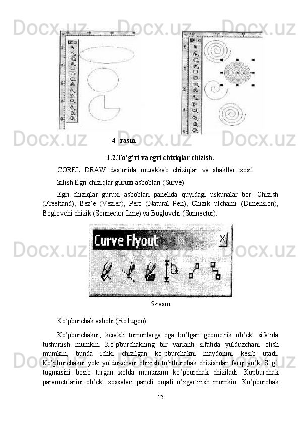 4- rasm
1.2. To’g’ri   va   egri   chiziqlar   chizish.
COREL   DRAW   dasturida   murakkab   chiziqlar   va   shakllar   xosil
kilish Egri chiziqlar guruxi asboblari (Surve)
Egri   chiziqlar   guruxi   asboblari   panelida   quyidagi   uskunalar   bor:   Chizish
(Freehand),   Bez’e   (Vezier),   Pero   (Natural   Pen),   Chizik   ulchami   (Dimension),
Boglovchi chizik (Sonnector Line) va Boglovchi (Sonnector).
5-rasm
Кo’pburchak   asbobi   (Ro1ugon)
Кo’pburchakni,   kerakli   tomonlarga   ega   bo’lgan   geometrik   ob’ekt   sifatida
tushunish   mumkin.   Кo’pburchakning   bir   varianti   sifatida   yulduzchani   olish
mumkin,   bunda   ichki   chizilgan   ko’pburchakni   maydonini   kesib   utadi.
Кo’pburchakni  yoki yulduzchani  chizish to’rtburchak chizishdan farqi yo’k. S1g1
tugmasini   bosib   turgan   xolda   muntazam   ko’pburchak   chiziladi.   Кupburchak
parametrlarini   ob’ekt   xossalari   paneli   orqali   o’zgartirish   mumkin.   Кo’pburchak
12