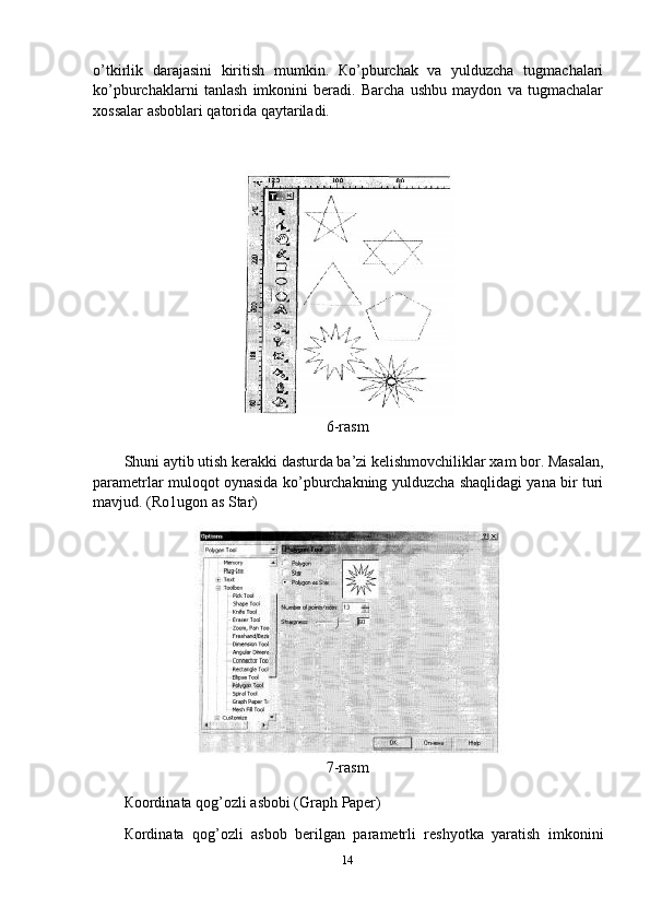 o’tkirlik   darajasini   kiritish   mumkin.   Кo’pburchak   va   yulduzcha   tugmachalari
ko’pburchaklarni   tanlash   imkonini   beradi.   Barcha   ushbu   maydon   va   tugmachalar
xossalar asboblari qatorida qaytariladi.
6-rasm
Shuni   aytib   utish   kerakki   dasturda   ba’zi   kelishmovchiliklar   xam   bor.   Masalan,
parametrlar muloqot oynasida ko’pburchakning yulduzcha shaqlidagi yana bir turi
mavjud. (Ro1ugon as Star)
7-rasm
Кoordinata   qog’ozli   asbobi   (Graph   Paper)
Кordinata   qog’ozli   asbob   berilgan   parametrli   reshyotka   yaratish   imkonini
14 