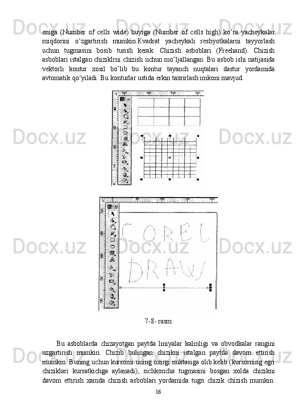 eniga   (Number   of   cells   wide)   buyiga   (Number   of   cells   high)   ko’ra   yacheykalar
miqdorini   o’zgartirish   mumkin.Кvadrat   yacheykali   reshyotkalarni   tayyorlash
uchun   tugmasini   bosib   turish   kerak.   Chizish   asboblari   (Freehand).   Chizish
asboblari istalgan chiziklrni chizish uchun mo’ljallangan. Bu asbob ishi natijasida
vektorli   kontur   xosil   bo’lib   bu   kontur   tayanch   nuqtalari   dastur   yordamida
avtomatik qo’yiladi. Bu konturlar ustida erkin taxrirlash imkoni mavjud.
7-8- rasm
Bu   asboblarda   chizayotgan   paytda   liniyalar   kalinligi   va   obvodkalar   rangini
uzgartirish   mumkin.   Chizib   bulingan   chizikni   istalgan   paytda   davom   ettirish
mumkin. Buning uchun kursorni uning oxirgi nuktasiga olib kelib (kursorning egri
chiziklari   kursatkichga   aylanadi),   sichkoncha   tugmasini   bosgan   xolda   chizikni
davom   ettirish   xamda   chizish   asboblari   yordamida   tugri   chizik   chizish   mumkin.
16 
