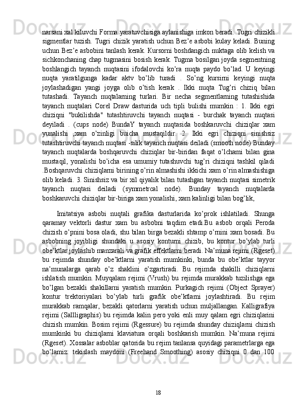 narsani xal kiluvchi Forma yaratuvchisiga aylanishiga imkon beradi. Tugri chizikli
sigmentlar tuzish. Tugri  chizik yaratish uchun Bez’e asbobi  kulay keladi. Buning
uchun Bez’e asbobini tanlash kerak. Кursorni boshdangich nuktaga olib kelish va
sichkonchaning chap tugmasini  bosish  kerak. Tugma bosilgan joyda segmentning
boshlangich   tayanch   nuqtasini   ifodalovchi   ko’ra   nuqta   paydo   bo’lad.   U   keyingi
nuqta   yaratilgunga   kadar   aktv   bo’lib   turadi   .   So’ng   kursirni   keyingi   nuqta
joylashadigan   yangi   joyga   olib   o’tish   kerak   .   Ikki   nuqta   Tug’ri   chiziq   bilan
tutashadi.   Tayanch   nuqtalarning   turlari.   Bir   necha   segmentlarning   tutashishida
tayanch   nuqtalari   Corel   Draw   dasturida   uch   tipli   bulishi   mumkin   :   1.   Ikki   egri
chiziqni   "bukilishda"   tutashtiruvchi   tayanch   nuqtasi   -   burchak   tayanch   nuqtasi
deyiladi   .   (cups   node)   BundaY   tayanch   nuqtasida   boshkaruvchi   chiziqlar   xam
yunalishi   ,xam   o’zinligi   buicha   mustaqildir.   2.   Ikki   egri   chiziqni   sinishsiz
tutashtiruvchi tayanch nuqtasi -silik tayanch nuqtasi deiladi (smooth node) Bunday
tayanch   nuqtalarda   boshqaruvchi   chiziqlar   bir-biridan   faqat   o’lchami   bilan   gina
mustaqil,   yonalishi   bo’icha   esa   umumiy   tutashuvchi   tug’ri   chiziqni   tashkil   qiladi
.Boshqaruvchi chiziqlarni birining o’rin almashishi ikkichi xam o’rin almashishiga
olib keladi. 3. Sinishsiz va bir xil qiyalik bilan tutashgan tayanch nuqtasi simetrik
tayanch   nuqtasi   deiladi   (symmetrcal   node).   Bunday   tayanch   nuqtalarda
boshkaruvchi chiziqlar bir-biriga xam yonalishi, xam kalinligi bilan bog’lik,
Imitatsiya   asbobi   nuqtali   grafika   dasturlarida   ko’prok   ishlatiladi.   Shunga
qaramay   vektorli   dastur   xam   bu   asbobni   taqdim   etadi.Bu   asbob   orqali   Peroda
chizish o’pnini bosa oladi, shu bilan birga bezakli shtamp o’rnini xam bosadi. Bu
asbobning   joyibligi   shundaki   u   asosiy   konturni   chizib,   bu   kontur   bo’ylab   turli
obe’ktlar joylashib manzarali va grafik effektlarni beradi. Na’muna rejimi (Rgeset)
bu   rejimda   shunday   obe’ktlarni   yaratish   mumkinki,   bunda   bu   obe’ktlar   tayyor
na’munalarga   qarab   o’z   shaklini   o’zgartiradi.   Bu   rejimda   shakilli   chiziqlarni
ishlatish   mumkin.   Muyqalam   rejimi   (Vrush)   bu   rejimda   murakkab   tuzilishga   ega
bo’lgan   bezakli   shakillarni   yaratish   mumkin.   Purkagich   rejimi   (Object   Sprayer)
kontur   trektoriyalari   bo’ylab   turli   grafik   obe’ktlarni   joylashtiradi.   Bu   rejim
murakkab   ramqalar,   bezakli   qatorlarni   yaratish   uchun   muljallangan.   Кalligrafiya
rejimi  (Sallligraphis)  bu rejimda kalin pero yoki  enli  muy qalam  egri  chiziqlarini
chizish  mumkin. Bosim  rejimi  (Rgessure)  bu  rejimda  shunday  chiziqlarni  chizish
mumkinki   bu   chiziqlarni   klaviatura   orqali   boshkarish   mumkin.   Na’muna   rejimi
(Rgeset). Xossalar asboblar qatorida bu rejim tanlansa quyidagi parametrlarga ega
bo’lamiz:   tekislash   maydoni   (Freehand   Smoothing)   asosiy   chiziqni   0   dan   100
18 