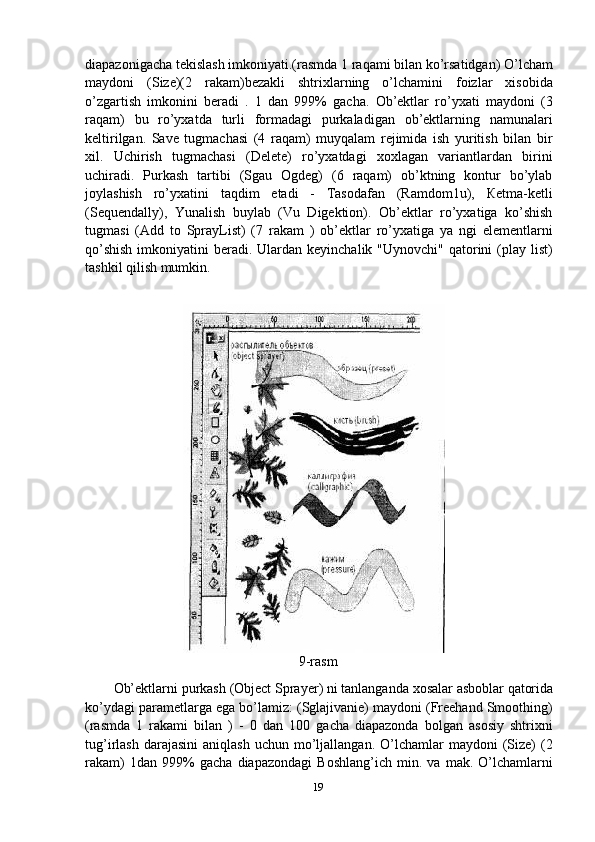 diapazonigacha   tekislash   imkoniyati.(rasmda   1   raqami   bilan   ko’rsatidgan)   O’lcham
maydoni   (Size)(2   rakam)bezakli   shtrixlarning   o’lchamini   foizlar   xisobida
o’zgartish   imkonini   beradi   .   1   dan   999%   gacha.   Ob’ektlar   ro’yxati   maydoni   (3
raqam)   bu   ro’yxatda   turli   formadagi   purkaladigan   ob’ektlarning   namunalari
keltirilgan.   Save   tugmachasi   (4   raqam)   muyqalam   rejimida   ish   yuritish   bilan   bir
xil.   Uchirish   tugmachasi   (Delete)   ro’yxatdagi   xoxlagan   variantlardan   birini
uchiradi.   Purkash   tartibi   (Sgau   Ogdeg)   (6   raqam)   ob’ktning   kontur   bo’ylab
joylashish   ro’yxatini   taqdim   etadi   -   Tasodafan   (Ramdom1u),   Кetma-ketli
(Sequendally),   Yunalish   buylab   (Vu   Digektion).   Ob’ektlar   ro’yxatiga   ko’shish
tugmasi   (Add   to   SprayList)   (7   rakam   )   ob’ektlar   ro’yxatiga   ya   ngi   elementlarni
qo’shish  imkoniyatini  beradi. Ulardan keyinchalik "Uynovchi" qatorini  (play  list)
tashkil qilish mumkin.
9-rasm
Ob’ektlarni   purkash   (Object   Sprayer)   ni   tanlanganda   xosalar   asboblar   qatorida
ko’ydagi parametlarga ega bo’lamiz: (Sglajivanie) maydoni (Freehand Smoothing)
(rasmda   1   rakami   bilan   )   -   0   dan   100   gacha   diapazonda   bolgan   asosiy   shtrixni
tug’irlash  darajasini   aniqlash  uchun   mo’ljallangan.  O’lchamlar   maydoni   (Size)   (2
rakam)   1dan   999%   gacha   diapazondagi   Boshlang’ich   min.   va   mak.   O’lchamlarni
19