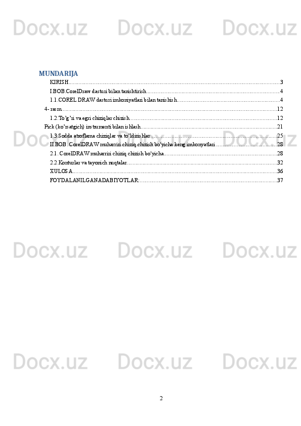  
MUNDARIJA
KIRISH ..................................................................................................................................................... 3
I.BOB.CorelDraw dasturi bilan tanishtirish. ............................................................................................. 4
1.1.COREL DRAW dasturi imkoniyatlari bilan tanishish ......................................................................... 4
4- rasm ........................................................................................................................................................ 12
1.2.To’g’ri va egri chiziqlar chizish. ....................................................................................................... 12
Pick (ko’rsatgich) instrumenti bilan ishlash. ............................................................................................... 21
1.3.Sodda atroflama chiziqlar va to’ldirishlar. ........................................................................................ 25
II.BOB. CorelDRAW muharriri chiziq chizish bo'yicha keng imkonyatlari ........................................... 28
2.1. CorelDRAW muharriri chiziq chizish bo'yicha ................................................................................ 28
2.2.Konturlar va tayonich nuqtalar .......................................................................................................... 32
XULOSA ................................................................................................................................................ 36
FOYDALANILGANADABIYOTLAR: ................................................................................................. 37
2 