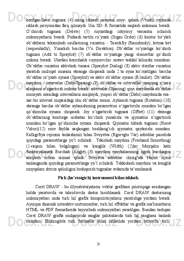 berilgan.Save   tugmasi   (4)   ming   ishlash   jarayoni   moy-   qalam   (Vrush)   rejimida
ishlash jaroyonidan farq qilmaydi. Uni SD- R formatida saqlash  imkonini  beradi.
O’chirish   tugmasi   (Delete)   (5)   ruyxatdagi   ixtiyoriy   variantni   ochirish
imkoniyatlarni   beradi.   Purkash   tartibi   ro’yxati   (Srgau   Order)   (6)   kontur   bo’ylab
ob’ektlarni   taksimlash   usullarining   ruixatini   -   Tasodifiy   (Ramdomly),   ketma   ket
(sequentially),   Yunalish   boicha   (Vu   Direktion)   Ob’ektlar   ro’yxatiga   ko’shish
tugmasi   (Add   to   Spraylist)   (7)   ob’ektlar   ro’yxatiga   yangi   elemertlar   qo’shish
imkoni   beradi.   Ulardan   keinchalik   «uynnovchi»   sostav   tashkil   kilinishi   mumkun.
Ob’ektlar   ruixatini   aktivlash   tumasi   (Spraylist   Dialog)   (8)   aktiv   elentlar   ruixatini
yaratish   muloqat   oinasini   ekranga   chiqaradi   unda   2   ta   oyna   ko’rsatilgan:   barcha
ob’ektlar ro’yxati oynasi (Spraylist) va aktiv ob’ektlar oynasi (R1aulist). Ob’ektlar
maydoni   /   intervalar   (Dabs/Spasing)   (9)   ob’ektlar   va   intervallar   sonining   o’zaro
aloqasini o’zgartirish imkoni beradi. intervalar (Spacing) quyi maydonda ob’ektlar
moxiyati   orasidagi   intervallarni   aniqlaydi,   yuqori   ob’ektlar   (Dabs)   maydonida   esa -
xar-bir interval nuqtasidagi shu ob’ektlar sonini. Aylanish tugmasi (Rotation) (10)
ekranga   barcha   ob’ektlar   aylanishining   parametrini   o’zgartirishi   mumkin   bo’lgan
qo’shimcha   oynani   chiqaradi.   Joy   o’zgartirish   tugmasi   (Offset)   (11)   ekranga
ob’ektlarning   konturga   nisbatan   ko’chish   yunalishi   va   qiymatini   o’zgartirish
mumkin   bo’lgan   qo’shimcha   oynani   chiqaradi.   Qiymatni   tiklash   tugmasi   (Reset
Value)(12)   moe   faylda   saqlangan   boshlang’ich   qiymatni   qaytarishi   mumkin.
Кalligrfiya   rejimini   tanlashimiz   bilan   Svoystva   (Rgoregtu   Var)   asboblar   panelida
quyidagi   parametrlarga   yo’l   ochiladi   :   Tekislash   maydoni   (Freehand   Smoothing)
(1-raqam   bilan   belgilngan)   va   kenglik   (Width)   (2)lar   Muyqalm   kabi
funktsiyalanadi   Burchak   (Angle)   (3)   maydoni   muykalamning   ogish   burchagini
aniqlash   uchun   xizmat   qiladi.   Svoystva   asboblar   chizig’ida   Najim   rijimi
tanlanganda quyidagi parametrlarga yo’l ochiladi: Tekkislash maydoni va kenglik
muyqalam shtrixi qalinligini boshqarish tugmalar erdamida ta’minlanadi.
Pick   (ko’rsatgich)   instrumenti   bilan   ishlash.
Corel   DRAW   -   bu   illyustratsiyalarni   vektor   grafikasi   printsipiga   asoslangan
holda   yaratuvchi   va   tahrirlovchi   dastur   hisoblanadi.   Corel   DRAW   dasturining
imkoniyatlari   unda   turli   hil   grafik   kompozitsiyalarni   yaratishga   yordam   beradi.
Ayniqsa   dinamik interaktiv instrumentlar, turli hil effektlar   va   grafik ma'lumotlarni
HTML  va PDF formatlarida tayyorlash imkoniyatlari  yaratilgan. Bundan tashqari
Corel   DRAW   grafik   muharririda   ranglar   palitralarida   turli   hil   ranglarni   tanlash
mumkin.  Shuningdek	  turli	  formatlar	  bilan	  ishlashda	  yordam	  beruvchi	  turli
21