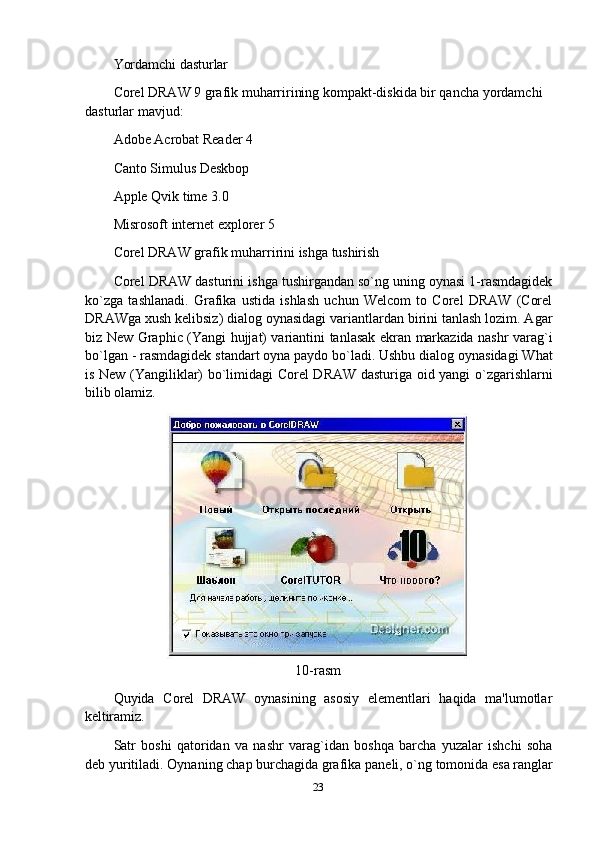 Yordamchi   dasturlar
Corel DRAW 9 grafik muharririning kompakt-diskida bir qancha yordamchi 
dasturlar mavjud:
Adobe Acrobat Reader 4 
Canto Simulus Deskbop 
Apple Qvik time 3.0 
Misrosoft   internet   explorer   5
Corel   DRAW   grafik   muharririni   ishga   tushirish
Corel DRAW dasturini ishga tushirgandan so`ng uning oynasi 1-rasmdagidek
ko`zga   tashlanadi.   Grafika   ustida   ishlash   uchun   Welcom   to   Corel   DRAW   (Corel
DRAWga xush kelibsiz) dialog oynasidagi variantlardan birini tanlash lozim. Agar
biz New Graphic (Yangi hujjat) variantini tanlasak ekran markazida nashr varag`i
bo`lgan - rasmdagidek standart oyna paydo bo`ladi. Ushbu dialog oynasidagi What
is New (Yangiliklar) bo`limidagi Corel DRAW dasturiga oid yangi o`zgarishlarni
bilib olamiz.
10-rasm
Quyida   Corel   DRAW   oynasining   asosiy   elementlari   haqida   ma'lumotlar
keltiramiz.
Satr   boshi   qatoridan   va   nashr   varag`idan   boshqa   barcha   yuzalar   ishchi   soha
deb   yuritiladi.   Oynaning   chap   burchagida   grafika   paneli,   o`ng   tomonida   esa   ranglar
23 