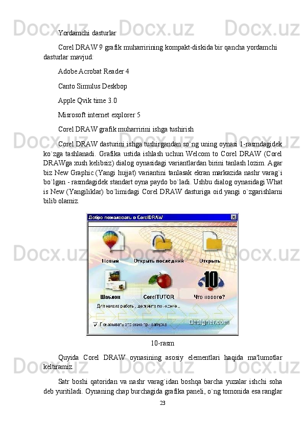 Yordamchi   dasturlar
Corel DRAW 9 grafik muharririning kompakt-diskida bir qancha yordamchi 
dasturlar mavjud:
Adobe Acrobat Reader 4 
Canto Simulus Deskbop 
Apple Qvik time 3.0 
Misrosoft   internet   explorer   5
Corel   DRAW   grafik   muharririni   ishga   tushirish
Corel DRAW dasturini ishga tushirgandan so`ng uning oynasi 1-rasmdagidek
ko`zga   tashlanadi.   Grafika   ustida   ishlash   uchun   Welcom   to   Corel   DRAW   (Corel
DRAWga xush kelibsiz) dialog oynasidagi variantlardan birini tanlash lozim. Agar
biz New Graphic (Yangi hujjat) variantini tanlasak ekran markazida nashr varag`i
bo`lgan - rasmdagidek standart oyna paydo bo`ladi. Ushbu dialog oynasidagi What
is New (Yangiliklar) bo`limidagi Corel DRAW dasturiga oid yangi o`zgarishlarni
bilib olamiz.
10-rasm
Quyida   Corel   DRAW   oynasining   asosiy   elementlari   haqida   ma'lumotlar
keltiramiz.
Satr   boshi   qatoridan   va   nashr   varag`idan   boshqa   barcha   yuzalar   ishchi   soha
deb   yuritiladi.   Oynaning   chap   burchagida   grafika   paneli,   o`ng   tomonida   esa   ranglar
23