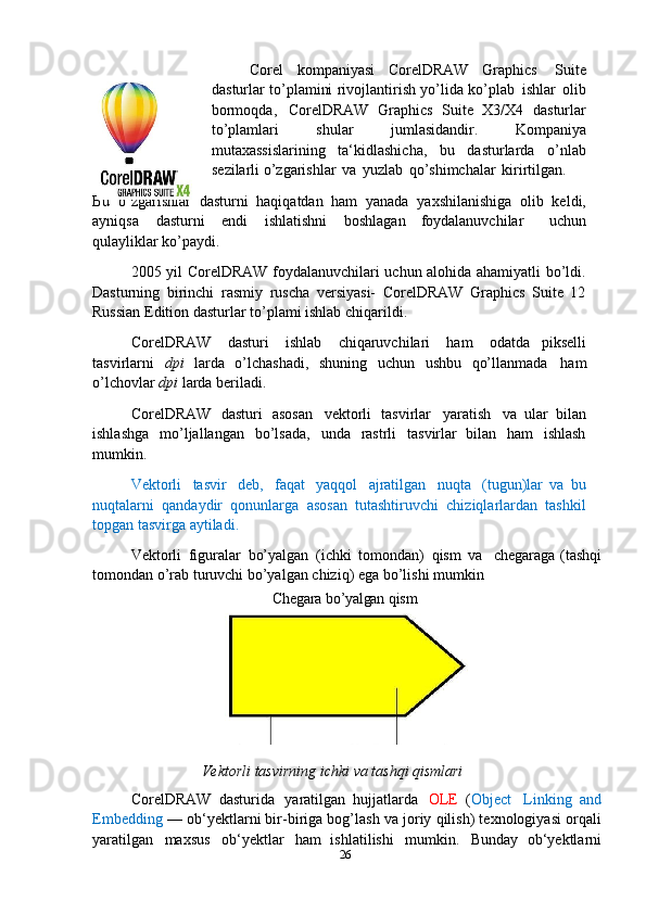 Corel   kompaniyasi   CorelDRAW   Graphics   Suite
dasturlar to’plamini rivojlantirish yo’lida ko’plab   ishlar   olib
bormoqda,   CorelDRAW   Graphics   Suite   X3/X4   dasturlar
to’plamlari   shular   jumlasidandir.   Kompaniya
mutaxassislarining   ta‘kidlashicha,   bu   dasturlarda   o’nlab
sezilarli o’zgarishlar   va   yuzlab   qo’shimchalar   kirirtilgan.
Bu   o’zgarishlar   dasturni   haqiqatdan   ham   yanada   yaxshilanishiga   olib   keldi,
ayniqsa  dasturni	  endi	  ishlatishni	  boshlagan   foydalanuvchilar     uchun
qulayliklar ko’paydi.
2005 yil CorelDRAW foydalanuvchilari uchun alohida ahamiyatli bo’ldi.
Dasturning   birinchi   rasmiy   ruscha   versiyasi-   CorelDRAW   Graphics   Suite   12
Russian Edition dasturlar to’plami ishlab chiqarildi.
CorelDRAW   dasturi   ishlab   chiqaruvchilari   ham   odatda   pikselli
tasvirlarni   dpi   larda   o’lchashadi,   shuning   uchun   ushbu   qo’llanmada   ham
o’lchovlar  dpi  larda beriladi.
CorelDRAW   dasturi   asosan	
  vektorli   tasvirlar	  yaratish	  va   ular   bilan
ishlashga   mo’ljallangan   bo’lsada,   unda   rastrli   tasvirlar   bilan   ham   ishlash
mumkin.
Vektorli   tasvir   deb,   faqat   yaqqol   ajratilgan   nuqta   (tugun)lar   va   bu
nuqtalarni   qandaydir   qonunlarga   asosan   tutashtiruvchi   chiziqlarlardan   tashkil
topgan tasvirga aytiladi.
Vektorli   figuralar   bo’yalgan   (ichki   tomondan)   qism   va
  chegaraga   (tashqi
tomondan   o’rab   turuvchi   bo’yalgan   chiziq)   ega   bo’lishi mumkin 
Chegara   bo’yalgan   qism
Vektorli   tasvirning   ichki   va   tashqi   qismlari
CorelDRAW   dasturida   yaratilgan   hujjatlarda   OLE   ( Object   Linking   and
Embedding  — ob‘yektlarni bir-biriga bog’lash va joriy qilish) texnologiyasi orqali
yaratilgan   maxsus   ob‘yektlar   ham   ishlatilishi   mumkin.   Bunday   ob‘yektlarni
26 