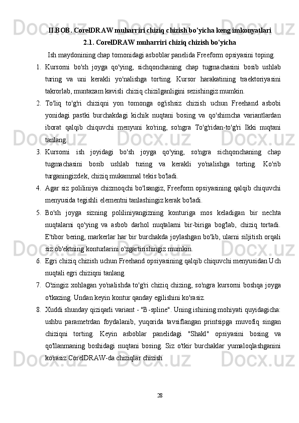 II.BOB. CorelDRAW muharriri chiziq chizish bo'yicha keng imkonyatlari
2.1. CorelDRAW muharriri chiziq chizish bo'yicha
Ish maydonining chap tomonidagi asboblar panelida Freeform opsiyasini toping.
1. Kursorni   bo'sh   joyga   qo'ying,   sichqonchaning   chap   tugmachasini   bosib   ushlab
turing   va   uni   kerakli   yo'nalishga   torting.   Kursor   harakatining   traektoriyasini
takrorlab, muntazam kavisli chiziq chizilganligini sezishingiz mumkin.
2. To'liq   to'g'ri   chiziqni   yon   tomonga   og'ishsiz   chizish   uchun   Freehand   asbobi
yonidagi   pastki   burchakdagi   kichik   nuqtani   bosing   va   qo'shimcha   variantlardan
iborat   qalqib   chiquvchi   menyuni   ko'ring,   so'ngra   To'g'ridan-to'g'ri   Ikki   nuqtani
tanlang.
3. Kursorni   ish   joyidagi   bo'sh   joyga   qo'ying,   so'ngra   sichqonchaning   chap
tugmachasini   bosib   ushlab   turing   va   kerakli   yo'nalishga   torting.   Ko'rib
turganingizdek, chiziq mukammal tekis bo'ladi.
4. Agar siz poliliniya chizmoqchi bo'lsangiz, Freeform opsiyasining qalqib chiquvchi
menyusida tegishli elementni tanlashingiz kerak bo'ladi.
5. Bo'sh   joyga   sizning   poliliniyangizning   konturiga   mos   keladigan   bir   nechta
nuqtalarni   qo'ying   va   asbob   darhol   nuqtalarni   bir-biriga   bog'lab,   chiziq   tortadi.
E'tibor bering, markerlar har bir burchakda joylashgan bo'lib, ularni siljitish orqali
siz ob'ektning konturlarini o'zgartirishingiz mumkin.
6. Egri chiziq chizish uchun Freehand opsiyasining qalqib chiquvchi menyusidan Uch
nuqtali egri chiziqni tanlang.
7. O'zingiz xohlagan yo'nalishda to'g'ri chiziq chizing, so'ngra kursorni boshqa joyga
o'tkazing. Undan keyin kontur qanday egilishini ko'rasiz.
8. Xuddi shunday qiziqarli variant - "B-spline". Uning ishining mohiyati quyidagicha:
ushbu   parametrdan   foydalanib,   yuqorida   tavsiflangan   printsipga   muvofiq   singan
chiziqni   torting.   Keyin   asboblar   panelidagi   "Shakl"   opsiyasini   bosing   va
qo'llanmaning   boshidagi   nuqtani   bosing.   Siz   o'tkir   burchaklar   yumaloqlashganini
ko'rasiz CorelDRAW-da chiziqlar chizish
28