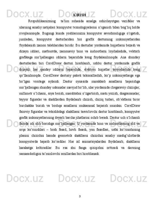 KIRISH
Respublikamizning     ta’lim   sohasida   amalga   oshirilayotgan   vazifalar   va
ularning amaliy natijalari  kompyuter  teхnologiyalarini  o’rganish bilan bog’liq holda
rivojlanmoqda.   Bugungi   kunda   yoshlarimizni   kompyuter   savodхonligiga   o’rgatish,
jumladan,   kompyuter   dasturlaridan   biri   grafik   dasturning   imkoniyatlaridan
foydalanish zamon talablaridan biridir. Bu dasturlar yordamida hujjatlarni bezash va
dizayn   ishlari,   matbuotda,   zamonaviy   bino   va   inshootlarni   loyihalashda,   vektorli
grafikaga   mo’ljallangan   ishlarni   bajarishda   keng   foydalanilmoqda.   Ana   shunday
dasturlardan   biri   CorelDraw   dasturi   hisoblanib,   ushbu   dastur   yordamida   grafik
dizaynli   har   qanday   ishlarni   bajarishda,   elektron   hujjatlar   tayyorlashda   keng
qo’llanilmoqda.   CorelDraw   dasturiy   paketi   takomillashib,   ko’p   imkoniyatlarga   ega
bo’lgan   vositaga   aylandi.   Dastur   oynasida   murakkab   amallarni   bajarishga
mo’ljallangan shunday uskunalar mavjud bo’lib, ular yordamida chegaraviy chiziqlar,
millimetr o’lchami, soya berish, masshtabni o’zgartirish, matn yozish, diagrammalar,
tayyor   figuralar   va   shakllardan   foydalanib   chizish,   chiziq   turlari,   ob’ektlarni   biror
burchakka   burish   va   boshqa   amallarni   mukammal   bajarish   mumkin.   CorelDraw
fazoviy figuralar va tekislikdagi shakllarni tasvirlovchi dastur hisoblanib, kompyuter
grafik imkoniyatlarining deyarli barcha jihatlarini ochib beradi. Dastur uch o’lchamli
fazoda   ish   olib   borishga   mo’ljallangan.   U   yordamida   bino   va   inshootlarning   old   va
orqa   ko’rinishlari   –   bosh   fasad,   hovli   fasadi,   yon   fasadlari,   ustki   ko’rinishining
planini   chizishni   hamda   geometrik   shakllarni   chizishni   amaliy   mashg’ulotlarda
kompyuterda   bajarib   ko’radilar.   Har   хil   animatsiyalardan   foydalanib,   shakllarni
harakatga   keltiradilar.   Bu   esa   shu   fanga   qiziqishni   orttiradi   va   darsning
samaradorligini ta’minlovchi omillardan biri hisoblanadi.
3 