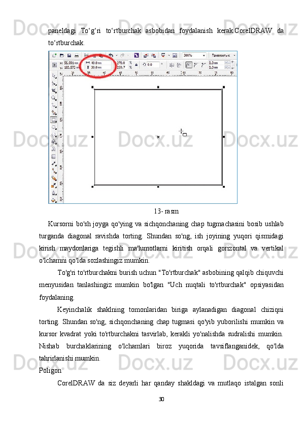 paneldagi   To‘g‘ri   to‘rtburchak   asbobidan   foydalanish   kerak.CorelDRAW   da
to‘rtburchak.
13- rasm
Kursorni  bo'sh joyga qo'ying va sichqonchaning chap tugmachasini  bosib ushlab
turganda   diagonal   ravishda   torting.   Shundan   so'ng,   ish   joyining   yuqori   qismidagi
kirish   maydonlariga   tegishli   ma'lumotlarni   kiritish   orqali   gorizontal   va   vertikal
o'lchamni qo'lda sozlashingiz mumkin.
To'g'ri to'rtburchakni burish uchun "To'rtburchak" asbobining qalqib chiquvchi
menyusidan   tanlashingiz   mumkin   bo'lgan   "Uch   nuqtali   to'rtburchak"   opsiyasidan
foydalaning.
Keyinchalik   shaklning   tomonlaridan   biriga   aylanadigan   diagonal   chiziqni
torting.   Shundan   so'ng,   sichqonchaning   chap   tugmasi   qo'yib   yuborilishi   mumkin   va
kursor   kvadrat   yoki   to'rtburchakni   tasvirlab,   kerakli   yo'nalishda   sudralishi   mumkin.
Nishab   burchaklarining   o'lchamlari   biroz   yuqorida   tavsiflanganidek,   qo'lda
tahrirlanishi mumkin.
Poligon
CorelDRAW   da   siz   deyarli   har   qanday   shakldagi   va   mutlaqo   istalgan   sonli
30 