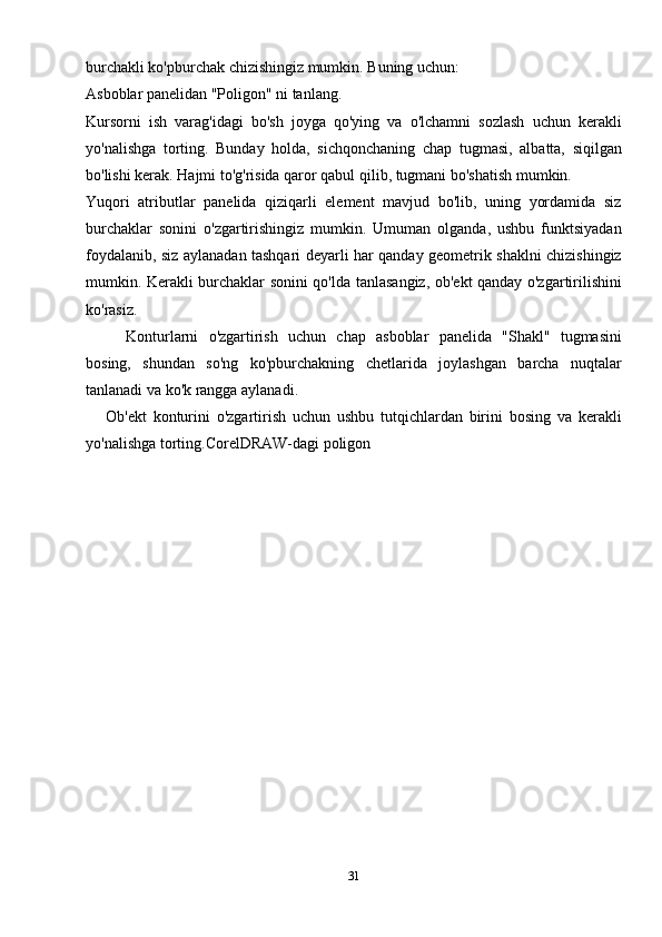 burchakli ko'pburchak chizishingiz mumkin. Buning uchun:
Asboblar panelidan "Poligon" ni tanlang.
Kursorni   ish   varag'idagi   bo'sh   joyga   qo'ying   va   o'lchamni   sozlash   uchun   kerakli
yo'nalishga   torting.   Bunday   holda,   sichqonchaning   chap   tugmasi,   albatta,   siqilgan
bo'lishi kerak. Hajmi to'g'risida qaror qabul qilib, tugmani bo'shatish mumkin.
Yuqori   atributlar   panelida   qiziqarli   element   mavjud   bo'lib,   uning   yordamida   siz
burchaklar   sonini   o'zgartirishingiz   mumkin.   Umuman   olganda,   ushbu   funktsiyadan
foydalanib, siz aylanadan tashqari deyarli har qanday geometrik shaklni chizishingiz
mumkin. Kerakli burchaklar sonini qo'lda tanlasangiz, ob'ekt qanday o'zgartirilishini
ko'rasiz.
Konturlarni   o'zgartirish   uchun   chap   asboblar   panelida   "Shakl"   tugmasini
bosing,   shundan   so'ng   ko'pburchakning   chetlarida   joylashgan   barcha   nuqtalar
tanlanadi va ko'k rangga aylanadi.
Ob'ekt   konturini   o'zgartirish   uchun   ushbu   tutqichlardan   birini   bosing   va   kerakli
yo'nalishga torting.CorelDRAW-dagi poligon
31 