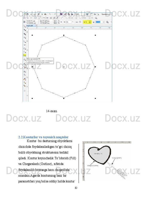                             14-rasm
2.2.Konturlar va tayonich nuqtalar
Kontur- bu dasturning obyektlarni
chizichda foydalaniladigan to’gri chiziq
bulib obyektning strukturasini tashkil
qiladi. Kontur keyinchalik To’ldorish (Fill)
va Chegaralash (Outline), sifatida
foydalanilib bosmaga ham chiqarilishi
mumkin.Agarda konturning bazi bir
parametrlari yoq bolsa oddiy holda kontur
32 