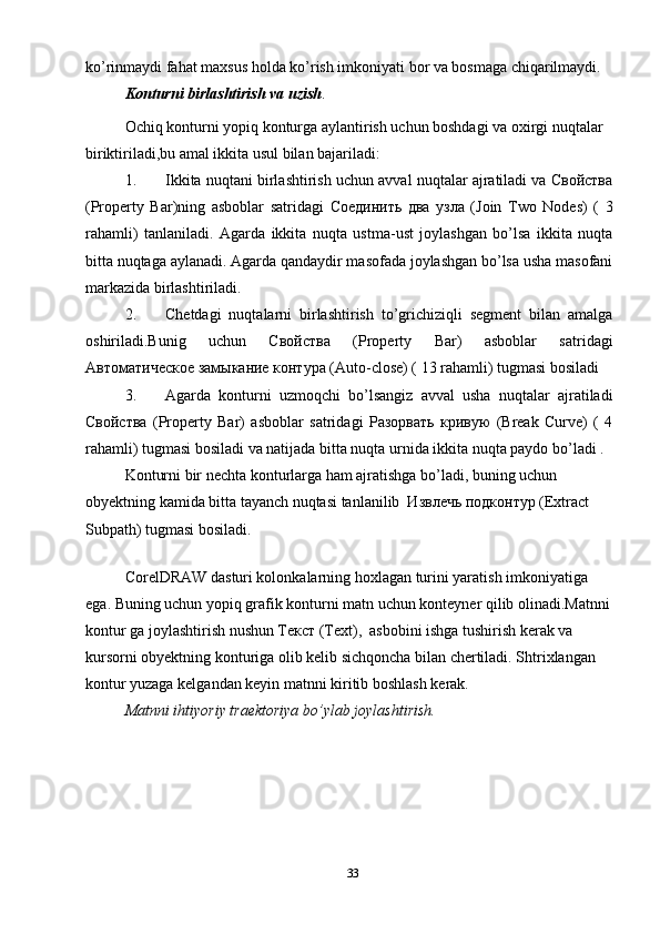 ko’rinmaydi fahat maxsus holda ko’rish imkoniyati bor va bosmaga chiqarilmaydi. 
Konturni birlashtirish va uzish .
Ochiq konturni yopiq konturga aylantirish uchun boshdagi va oxirgi nuqtalar 
biriktiriladi,bu amal ikkita usul bilan bajariladi: 
1. Ikkita nuqtani birlashtirish uchun avval nuqtalar ajratiladi va Свойства
(Property   Bar)ning   asboblar   satridagi   Соединить   два   узла   (Join   Two   Nodes)   (   3
rahamli)   tanlaniladi.   Agarda   ikkita   nuqta   ustma-ust   joylashgan   bo’lsa   ikkita   nuqta
bitta nuqtaga aylanadi. Agarda qandaydir masofada joylashgan bo’lsa usha masofani
markazida birlashtiriladi. 
2. Chetdagi   nuqtalarni   birlashtirish   to’grichiziqli   segment   bilan   amalga
oshiriladi.Bunig   uchun   Свойства   (Property   Bar)   asboblar   satridagi
Автоматическое замыкание контRа (Auto-close) ( 13 rahamli) tugmasi bosiladi 
3. Agarda   konturni   uzmoqchi   bo’lsangiz   avval   usha   nuqtalar   ajratiladi
Свойства   (Property   Bar)   asboblar   satridagi   Разорвать   кривую   (Break   Curve)   (   4
rahamli) tugmasi bosiladi va natijada bitta nuqta urnida ikkita nuqta paydo bo’ladi . 
Konturni bir nechta konturlarga ham ajratishga bo’ladi, buning uchun 
obyektning kamida bitta tayanch nuqtasi tanlanilib  Извлечь подконтR (Extract 
Subpath) tugmasi bosiladi. 
 
CorelDRAW dasturi kolonkalarning hoxlagan turini yaratish imkoniyatiga 
ega. Buning uchun yopiq grafik konturni matn uchun konteyner qilib olinadi.Matnni
kontur ga joylashtirish nushun Текст (Text),  asbobini ishga tushirish kerak va 
kursorni obyektning konturiga olib kelib sichqoncha bilan chertiladi. Shtrixlangan 
kontur yuzaga kelgandan keyin matnni kiritib boshlash kerak.
Matnni ihtiyoriy traektoriya bo’ylab joylashtirish.  
33 