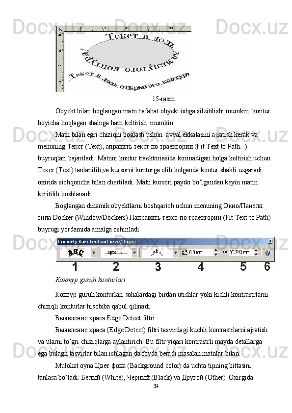 15-rasm
Obyekt bilan boglangan matn hafahat obyekt ishga silzitilishi mumkin, kontur
boyicha hoqlagan shalnga ham keltirish  mumkin. 
Matn bilan egri chiziqni boglash ushun  avval ekkalasini ajratish kerak va 
menuning Текст (Text), аправить текст по траектории (Fit Text to Path...) 
buyruqlari bajariladi. Matnni kontur traektoriasida korinadigan holga keltirish uchun
Текст (Text) tanlanilib,va kursorni konturga olib kelganda kontur shakli uzgaradi 
oxirida sichqoncha bilan chertiladi. Matn kursori paydo bo’lgandan keyin matin 
keritilib boshlanadi. 
Boglangan dinamik obyektlarni boshqarich uchun menuning Окно/Панели 
типа Docker (Window/Dockers) Направить текст по траектории (Fit Text to Path)
buyrugi yordamida amalga oshiriladi. 
Контур guruh konturlari 
КонтR guruh konturlari sohalardagi birdan utishlar yoki kichli kontrastrlarni 
chiziqli konturlar hisobiba qabul qilinadi. 
Выявление краев Edge Detect filtri 
Выявление краев (Edge Detect) filtri tasvirdagi kuchli kontrastrlarni ajratish 
va ularni to’gri chiziqlarga aylantirich. Bu filtr yiqari kontrastrli mayda detallarga 
ega bulagn tasvirlar bilan ishlagan da foyda beradi masalan matnlar bilan.
Mulohat oyna Цвет фона (Background color) da uchta tipning bittasini 
tanlasa bo’ladi: Белый (White), Черный (Black) va Другой (Other). Oxirgida 
34 