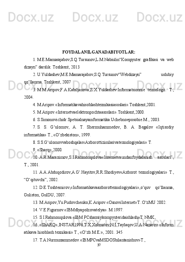 FOYDALANILGANADABIYOTLAR:
1. M.E.Mamarajabov,S.Q.Tursunov,L.M.Nabiulin“Kompyuter   grafikasi   va   web
dizayn” darslik. Toshkent, 2013
2. U.Yuldashev,M.E.Mamarajabov ,S.Q.Tursunov “Web dizayn”   uslubiy
qo‘llanma. Toshkent, 2007
3. M . M . Aripov , F . A . Kabiljanova , Z . X . Yuldashev . Informatsionnie   texnologii .   T.,
2004.
4. M. Aripov.«Informatika va hisoblashtexnikasiasoslari».Toshkent,2001.
5. M.Aripov.«Internetvaelektronpochtaasoslari».Toshkent, 2000.
6. S.Simonovichidr.Spetsialnayainformatika.Uchebnoeposobie.M.,  2003.
7. S.   S.   G‘ulomov,   A.   T.   Shermuhammedov,   B.   A.   Begalov   «Iqtisodiy
informatika» T., «O‘zbekiston», 1999.
8. S.S.G‘ulomovvaboshqalar«Axborottizimlarivatexnologiyalari»  T.
9. «Sharq», 2000.
10. A.R.Maraximov,S.I.Rahmonqulova«Internetvaundanfoydalanish   asoslari”,
T., 2001.
11. A.A.Abduqodirov,A.G‘.Hayitov,R.R.Shodiyev«Axborot   texnologiyalari»   T.,
“O‘qituvchi”, 2002.
12. D.E.Toshtemirov,«Informatikavaaxborottexnologiyalari»,o‘quv   qo‘llanma,
Guliston, GulDU, 2007.
13. M.Aripov,Yu.Pudovchenko,K.Aripov.«OsnoviInternet»T.:O‘zMU  2002.
14. V.E.Figurnov.«IBMdlyapolzovatelya».  M.1997.
15. S.I.Rahmonqulova.«IBM PCshaxsiykompyuteridaishlash»T.  NMK,
16. «ShARQ»,INSTAR 1996. T.X.Xolmatov,N.I.Taylaqov,U.A.Nazarov.«Inform
atikava hisoblash texnikasi» T., «O‘zb.M.E.», 2001. 345
17. T.A.Nurmuxammedov.«IBMPCvaMSDOSbilantanishuv» T.,
37 