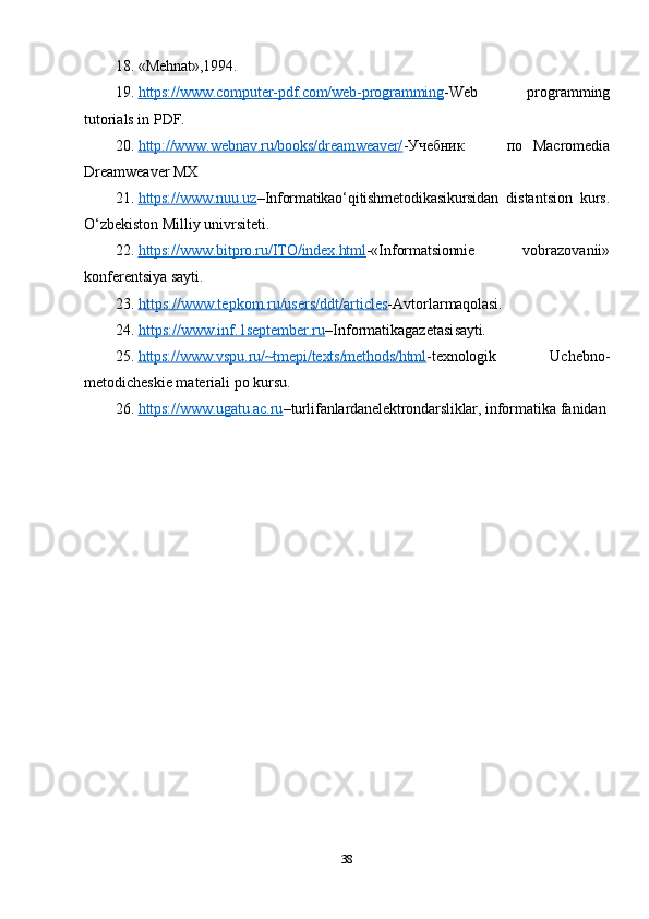 18. «Mehnat»,1994.
19. https://www.computer-pdf.com/web-programming    - Web   programming
tutorials in PDF.
20. http://www.webnav.ru/books/dreamweaver/    - Учебник по   Macromedia
Dreamweaver MX
21. https://www.nuu.uz    – Informatikao‘qitishmetodikasikursidan   distantsion   kurs.
O‘zbekiston Milliy univrsiteti.
22. https://www.bitpro.ru/ITO/index.html    -«Informatsionnie   vobrazovanii»
konferentsiya sayti.
23. https://www.tepkom.ru/users/ddt/articles    -Avtorlar maqolasi.
24. https://www.inf.1september.ru    –Informatikagazetasi sayti.
25. https://www.vspu.ru/~tmepi/texts/methods/html    - texnologik   Uchebno-
metodicheskie materiali po kursu.
26. https://www.ugatu.ac.ru    – turli fanlardanelektrondarsliklar,  informatika fanidan
38 