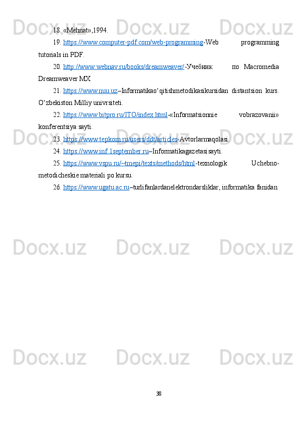 18. «Mehnat»,1994.
19. https://www.computer-pdf.com/web-programming    - Web   programming
tutorials in PDF.
20. http://www.webnav.ru/books/dreamweaver/    - Учебник по   Macromedia
Dreamweaver MX
21. https://www.nuu.uz    – Informatikao‘qitishmetodikasikursidan   distantsion   kurs.
O‘zbekiston Milliy univrsiteti.
22. https://www.bitpro.ru/ITO/index.html    -«Informatsionnie   vobrazovanii»
konferentsiya sayti.
23. https://www.tepkom.ru/users/ddt/articles    -Avtorlar maqolasi.
24. https://www.inf.1september.ru    –Informatikagazetasi sayti.
25. https://www.vspu.ru/~tmepi/texts/methods/html    - texnologik   Uchebno-
metodicheskie materiali po kursu.
26. https://www.ugatu.ac.ru    – turli fanlardanelektrondarsliklar,  informatika fanidan
38