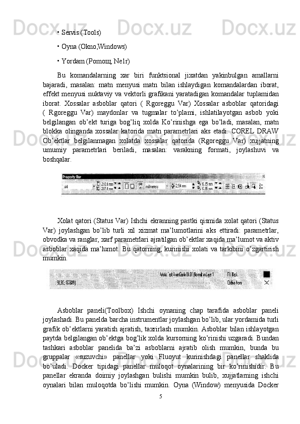 • Servis   (Tools)
• Oyna   (Okno,Windows)
• Yordam   (Pomoщ,   Ne1r)
Bu   komandalarning   xar   biri   funktsional   jixatdan   yakinbulgan   amallarni
bajaradi,   masalan:   matn   menyusi   matn   bilan   ishlaydigan   komandalardan   iborat,
effekt menyusi nuktaviy va vektorli grafikani yaratadigan komandalar tuplamidan
iborat.   Xossalar   asboblar   qatori   (   Rgoreggu   Var)   Xossalar   asboblar   qatoridagi
(   Rgoreggu   Var)   maydonlar   va   tugmalar   to’plami,   ishlatilayotgan   asbob   yoki
belgilangan   ob’ekt   turiga   bog’liq   xolda   Ko’rinishga   ega   bo’ladi,   masalan,   matn
blokka   olinganda   xossalar   katorida   matn   parametrlari   aks   etadi.   COREL   DRAW
Ob’ektlar   belgilanmagan   xolatda   xossalar   qatorida   (Rgoreggu   Var)   xujjatning
umumiy   parametrlari   beriladi,   masalan:   varakning   formati,   joylashuvi   va
boshqalar.
Xolat qatori (Status Var) Ishchi ekranning pastki qismida xolat qatori (Status
Var)   joylashgan   bo’lib   turli   xil   xizmat   ma’lumotlarini   aks   ettiradi:   parametrlar,
obvodka   va   ranglar,   xarf   parametrlari ajratilgan   ob’ektlar   xaqida   ma’lumot va   aktiv
asboblar  xaqida  ma’lumot.  Bu  qatorning,  kurinishi   xolati   va  tarkibini  o’zgartirish
mumkin.
Asboblar   paneli(Toolbox)   Ishchi   oynaning   chap   tarafida   asboblar   paneli
joylashadi.   Bu   panelda   barcha   instrumentlar   joylashgan   bo’lib,   ular   yordamida   turli
grafik ob’ektlarni yaratish ajratish, taxrirlash mumkin. Asboblar bilan ishlayotgan
paytda belgilangan ob’ektga bog’lik xolda kursorning ko’rinishi uzgaradi. Bundan
tashkari   asboblar   panelida   ba’zi   asboblarni   ajratib   olish   mumkin,   bunda   bu
gruppalar   «suzuvchi»   panellar   yoki   Fluoyut   kurinishdagi   panellar   shaklida
bo’uladi.   Docker   tipidagi   panellar   muloqot   oynalarining   bir   ko’rinishidir.   Bu
panellar   ekranda   doimiy   joylashgan   bulishi   mumkin   bulib,   xujjatlarning   ishchi
oynalari   bilan   muloqotda   bo’lishi   mumkin.   Oyna   (Window)   menyusida   Docker
5 